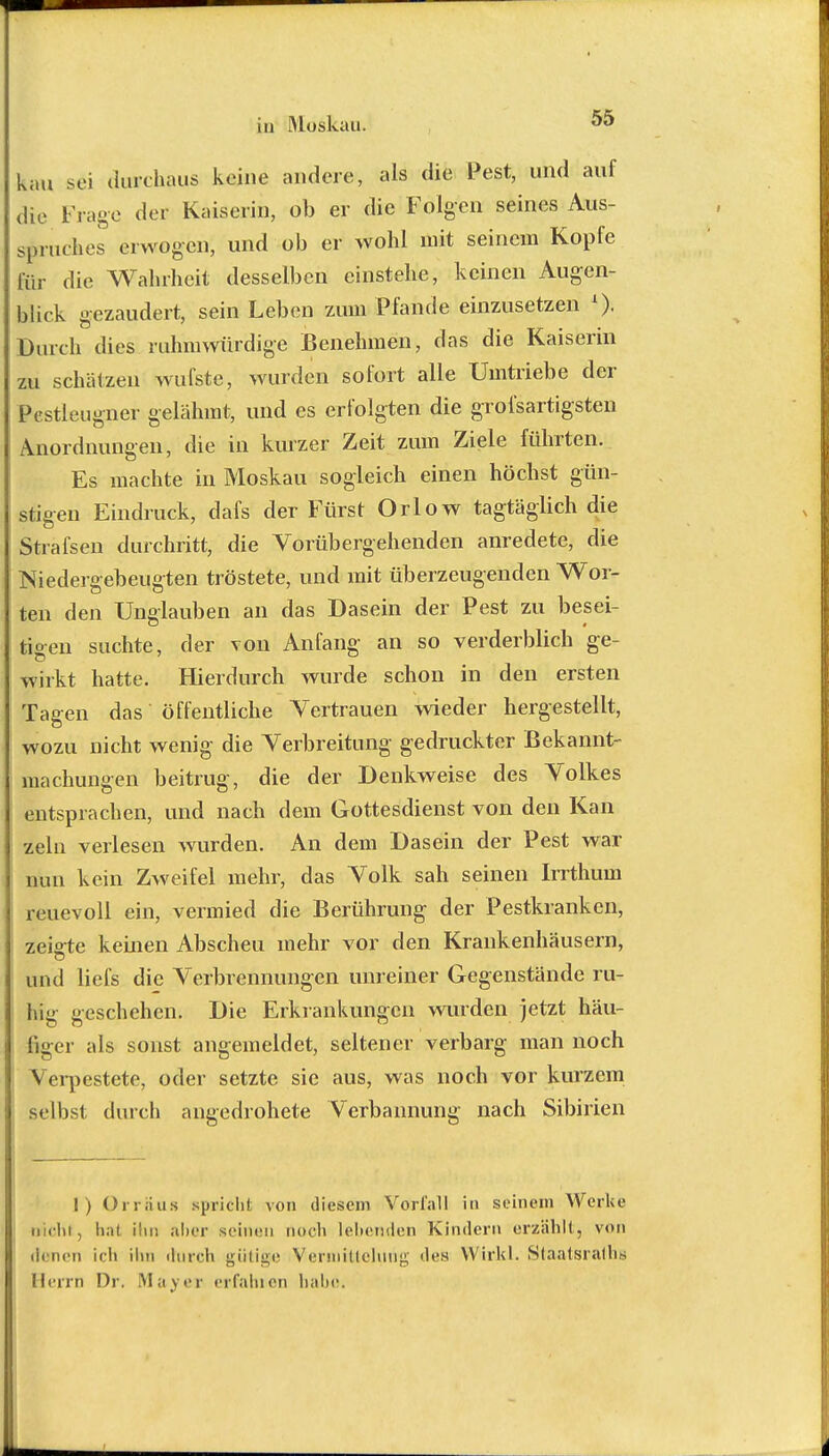 kau sei durchaus keine andere, als die Pest, und auf die Frage der Kaiserin, ob er die Folgen seines Aus- spruches erwogen, und ob er wohl mit seinem Kopfe für die Wahrheit desselben einstehe, keinen Augen- blick gezaudert, sein Leben zum Pfände einzusetzen A). Durch dies ruhmwürdige Benehmen, das die Kaiserin zu schätzen wufste, wurden sofort alle Umtriebe der Pestleugner gelähmt, und es erfolgten die grofsartigsten Anordnungen, die in kurzer Zeit zum Ziele führten. Es machte in Moskau sogleich einen höchst gün- stigen Eindruck, dafs der Fürst Orlow tagtäglich die Strafsen durchritt, die Vorübergehenden anredete, die Niedergebeugten tröstete, und mit überzeugenden Wor- ten den Unglauben an das Dasein der Pest zu besei- tigen suchte, der von Anfang an so verderblich ge- wirkt hatte. Hierdurch wurde schon in den ersten Tagen das öffentliche Vertrauen wieder hergestellt, wozu nicht wenig die Verbreitung gedruckter Bekannt- machungen beitrug, die der Denkweise des Volkes entsprachen, und nach dem Gottesdienst von den Kan zeln verlesen wurden. An dem Dasein der Pest war nun kein Zweifel mehr, das Volk sah seinen Irrthum reuevoll ein, vermied die Berührung der Pestkranken, zeigte keinen Abscheu mehr vor den Krankenhäusern, und liefs die Verbrennungen unreiner Gegenstände ru- hig geschehen. Die Erkrankungen wurden jetzt häu- figer als sonst angemeldet, seltener verbarg man noch Verpestete, oder setzte sie aus, was noch vor kurzem selbst durch angedrohete Verbannung nach Sibirien I) Orr aus spricht von diesem Vorfall in seinem Werke DÄchf, hat ihn aber seinen noch lebenden Kindern erzählt, von ih nen ich ihn durch gütige Vennillelnng des Wirkt. Staatsrats Herrn Dr. Mayer erfahren habe.