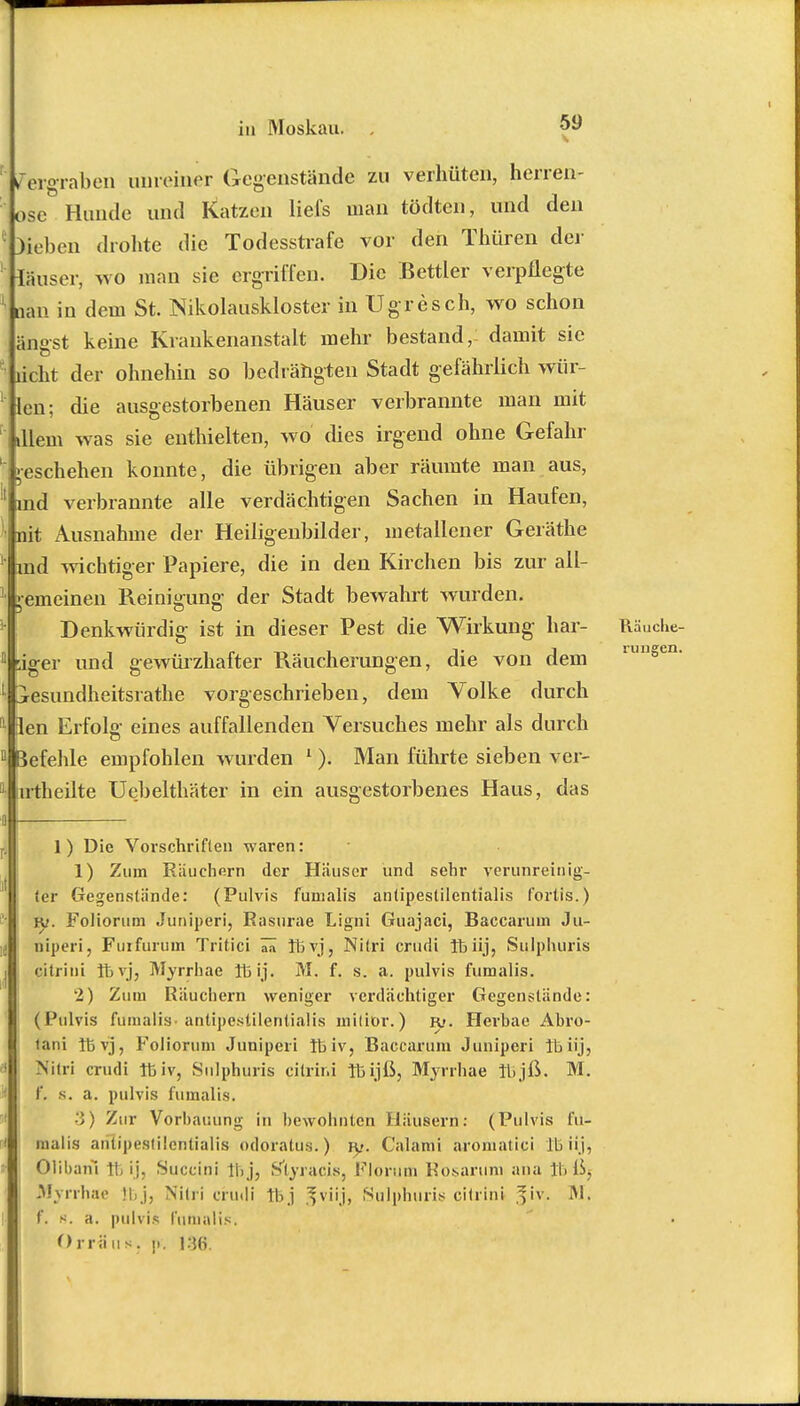 iTer°raben unreiner Gegenstände zu verhüten, herren- ose Hunde und Katzen liefe man tödtcn, und den I DÜeben drohte die Todesstrafe vor den Thüren der ' läuser, wo man sie ergriffen. Die Bettler verpflegte oan in dem St. Nikolauskloster in Ugresch, wo schon ängst keine Krankenanstalt mehr bestand, damit sie  licht der ohnehin so bedrängten Stadt gefährlich wür- 1 len; die ausgestorbenen Häuser verbrannte man mit illem was sie enthielten, wo dies irgend ohne Gefahr Geschehen konnte, die übrigen aber räumte man aus, md verbrannte alle verdächtigen Sachen in Haufen, tait Ausnahme der Heiligenbilder, metallener Geräthe ind wichtiger Papiere, die in den Kirchen bis zur all- gemeinen Reinigung der Stadt bewahrt wurden. Denkwürdig ist in dieser Pest die Wirkung har- Räuche- riger und gewürzhafter Räucherungen, die von dem jesundheitsrathe vorgeschrieben, dem Volke durch len Erfolg eines auffallenden Versuches mehr als durch befehle empfohlen wurden 1). Man führte sieben ver- irtheilte Uebelthäter in ein ausgestorbenes Haus, das i 1) Die Vorschriften waren: 1) Zum Räuchern der Häuser und sehr verunreinig- ter Gegenstände: (Pulvis fumalis antipestilentialis fortis.) IV. Foliorum Juniperi, Rasurae Ligni Guajaci, Baccarum Ju- niperi, Fuifurum Tritici 7n thvj, Nitri crudi 16 üj, Sulphuris citrini Ibvj, Myrrhae 113 ij. M. f. s. a. pulvis fumalis. 2) Zum Räuchern weniger verdächtiger Gegenstände: (Pulvis fumalis-antipestilentialis milior.) r>. Herhae Äbro- fani Tl3 vj, Foliornm Juniperi 16 iv, Baccarum Juniperi tbiij, Nitri crudi 16 iv, Sulphuris citrini 16ijß, Myrrhae 11,jß. M. f. s. a. pulvis fumalis. 3) Zur Vorbauung in bewohnten Häusern: (Pulvis fu- malis antipestilentialis odoratus.) jy. Calami aromatici IL iij, Olibahi 16 ij, Succini Ihj, Styracis, FJÖruffi Rosaruin ana 16 ßj Myrrhae 'I j. Nitri crudi 11,j *viij, Sulphuris citrini fiv. IM. f. s. a. pulvis fumalis. Orriius. j>. 1 :j(S