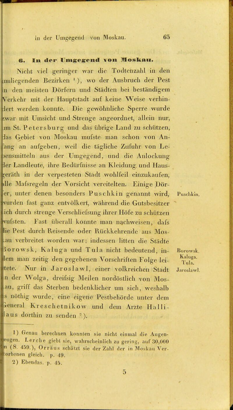 t in der Umgegend von Moskau. 65 ii. In der Umgegend von Moskau. Nicht viel geringer war die Todtcnzahl in den anliegenden Bezirken 1), wo der Ausbruch der Pest n den meisten Dörfern und Städten bei beständigem Verkehr mit der Hauptstadt auf keine Weise verhin- iert werden konnte. Die gewöhnliche Sperre wurde w ar mit Umsicht und Strenge angeordnet, allein nur, im St. Petersburg und das übrige Land zu schützen, Jas Gebiet von Moskau mufste man schon von An- ang an aufgeben, weil die tägliche Zufuhr von Le- bensmitteln aus der Umgegend, und die Anlockung Eier Landleute, ihre Bedürfnisse an Kleidung; und Haus- s;eräth in der verpesteten Stadt wohlfeil einzukaufen, ille Mafsregeln der Vorsicht vereitelten. Einige Dör- er, unter denen besonders Puschkin genannt wird, Puschkin, vurden fast ganz entvölkert, während die Gutsbesitzer ich durch strenge Verschliefsung ihrer Höfe zu schützen fsten. Fast überall konnte man nachweisen, dafs ie Pest durch Reisende oder Rückkehrendc aus Mos- kau verbreitet worden war; indessen litten die Städte orowsk, Kaluga und Tula nicht bedeutend, in- Boiwsk. em man zeitig den gegebenen Vorschriften Folge lei- ^alT Itete. Nur in Jaroslawl, einer volkreichen Stadt JarmUwl. n der Wolga, dreifsig Meilen nordöstlich von Mos- au, griff das Sterben bedenklicher um sich, weshalb s nöthig wurde, eine eigene Pestbehörde unter dem »eneral Kreschetnikow und dem Arzte Halli- aus dorthin zu senden •). 1) Genau berechuen konnten sie nicht einmal die Augen- eugen. Lerche giebt sie, wahrscheinlich zu gering, auf 30,000 n (S. 459.), Orräus schätzt sie der Zahl der in MoskAÜ Vcr- orbonen gleich, p. 49. 2) Ebendas. p. 45.