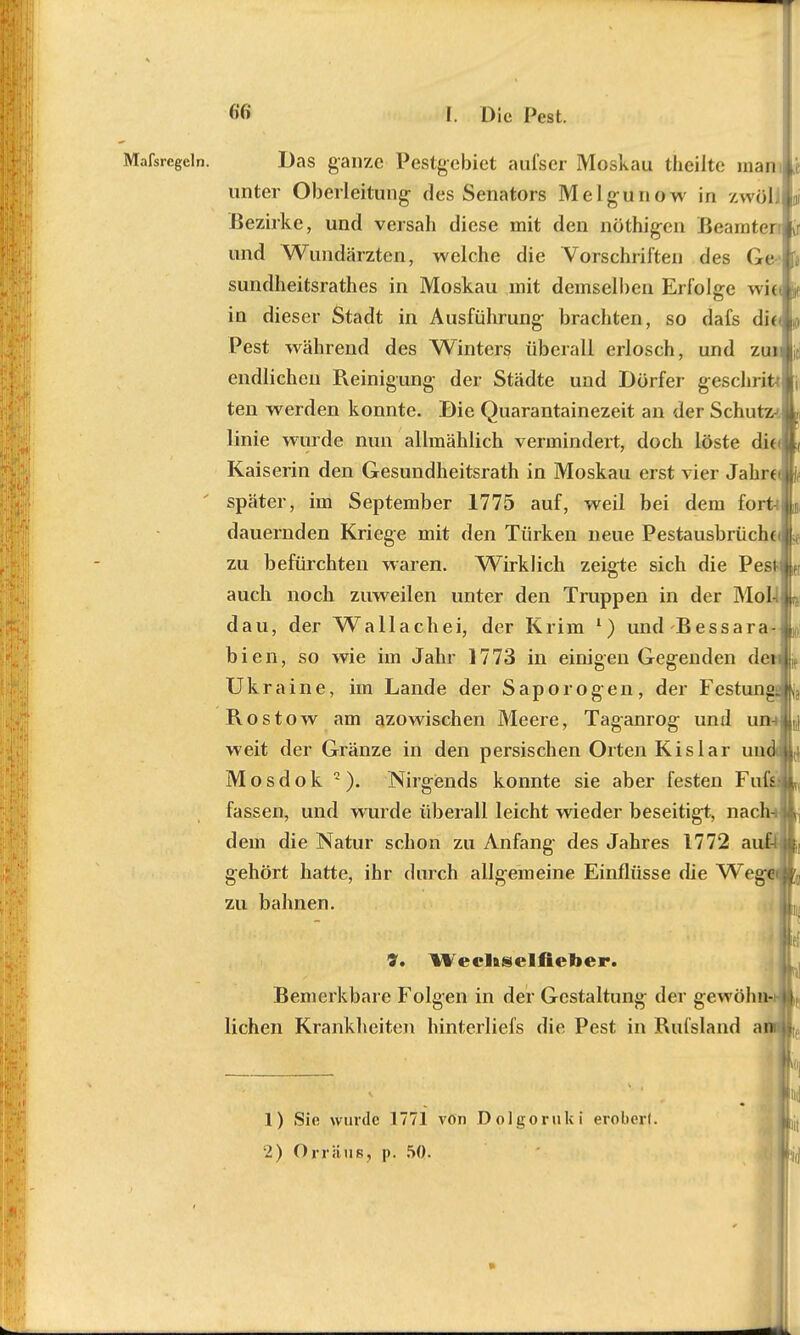 Das ganze Pestgebiet aufser Moskau theiite man unter Oberleitung- des Senators Melgunow in zwöli Bezirke, und versah diese mit den nöthigen Beamter und Wundärzten, welche die Vorschriften des Ge sundheitsrathes in Moskau mit demselben Erfolge wi( in dieser Stadt in Ausführung brachten, so dafs die Pest während des Winters überall erlosch, und zui endlichen Pveinigung der Städte und Dörfer gesehnt* ten werden konnte. Die Quarantänezeit an der Schutz- linie wurde nun allmählich vermindert, doch löste dit< Kaiserin den Gesundheitsrath in Moskau erst vier Jährt später, im September 1775 auf, weil bei dem fort-i dauernden Kriege mit den Türken neue Pestausbrücht zu befürchten waren. Wirklich zeigte sich die Pes auch noch zuweilen unter den Truppen in der Moll dau, der Wallachei, der Krim l) und Bessara- bien, so wie im Jahr 1773 in einigen Gegenden de Ukraine, im Lande der Saporogen, der Festung Rostow am azowischen Meere, Taganrog und un- weit der Gränze in den persischen Orten Kislar un Mosdok 2). Nirgends konnte sie aber festen Fuß fassen, und wurde überall leicht wieder beseitigt, nach dem die Natur schon zu Anfang des Jahres 1772 auf- gehört hatte, ihr durch allgemeine Einflüsse die Weg zu bahnen. 9. Wecliselfieber. Bemerkbar e Folgen in der Gestaltung der gewöhn- lichen Krankheiten hinterliefs die Pest in Rufsland a 1 1) Sie wurde 1771 von Dolgoruki erobert. •2) Orräns, p. 50.