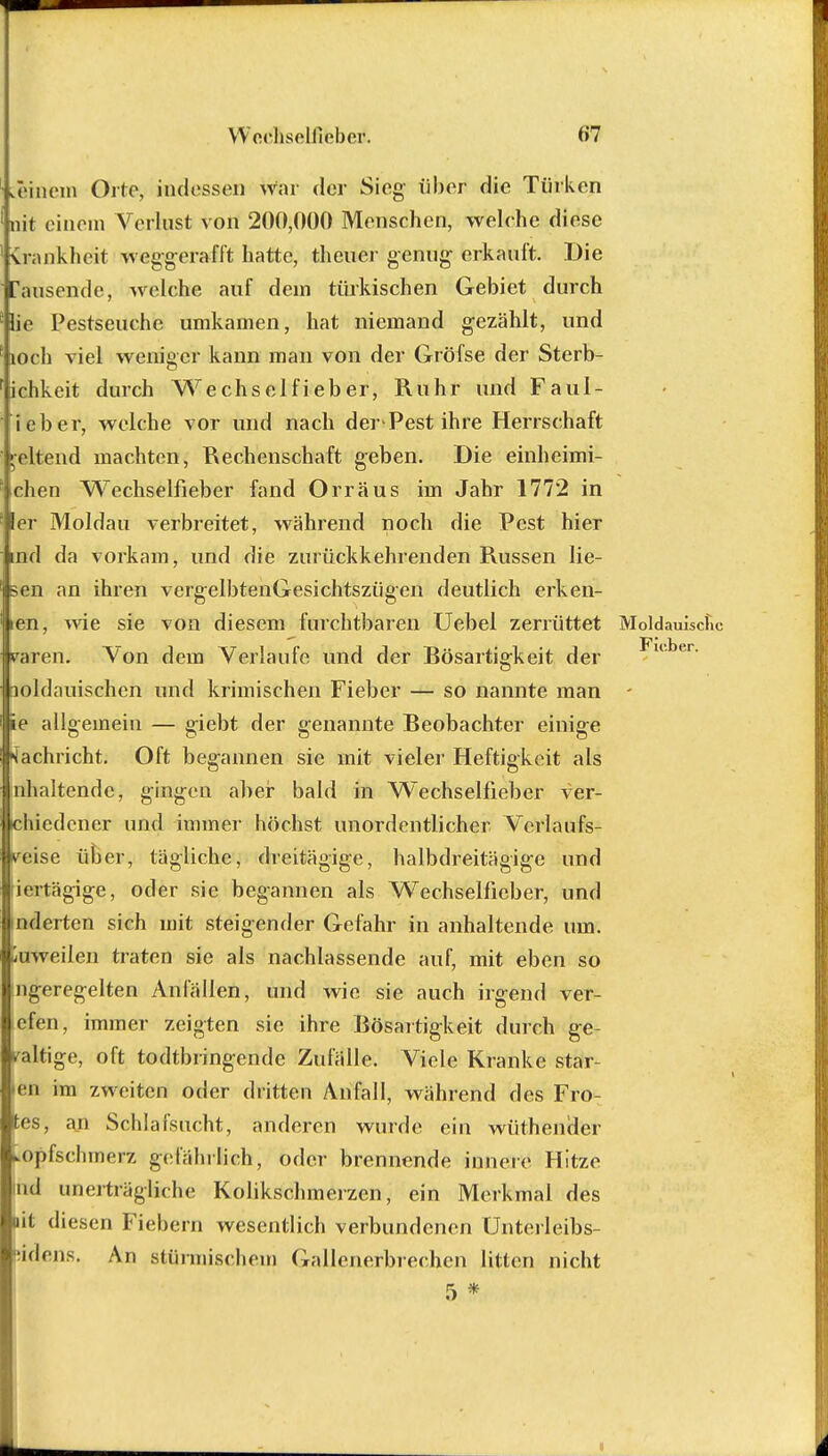 Wcchselffebetf. (>7 meinem Orte, indessen war der Sieg über die Türken nit einem Verlust von 200,000 Menschen, welche diese Srankheit weggerafft hatte, theuer genug erkauft. Die Tausende, welche auf dem türkischen Gebiet durch lie Pestsenchc umkamen, hat niemand gezählt, und loch viel weniger kann man von der Gröfse der Sterb- ichkeit durch Wechselfieber, Ruhr und Faul- ieber, welche vor und nach der Pest ihre Herrschaft geltend machten, Rechenschaft geben. Die einheimi- chen Wechserfieber fand Orr aus im Jahr 1772 in 1er Moldau verbreitet, während noch die Pest hier ind da vorkam, und die zurückkehrenden Russen lie- ßen an ihren vergelbtenGesichtszügen deutlich erken- len, wie sie von diesem furchtbaren Uebel zerrüttet Moldauische raren. Von dem Verlaufe und der Bösartigkeit der □oldauischen und krimischen Fieber — so nannte man - ie allgemein — giebt der genannte Beobachter einige Nachricht. Oft begannen sie mit vieler Heftigkeit als nhaltendc, gingen aber bald in Wechselfieber ver- miedener und immer höchst unordentlicher Vcrlaufs- yeise über, tägliche, dreitägige, halbdreitägige und ieitägige, oder sie begannen als Wechselfieber, und äderten sich mit steigender Gefahr in anhaltende um. üuweilen traten sie als nachlassende auf, mit eben so ngeregelten Anfällen, und wie sie auch irgend ver- efen, immer zeigten sie ihre Bösartigkeit durch ge- waltige, oft todtbringende Zufälle. Viele Kranke Star- en im zweiten oder dritten Anfall, während des Fro- tes, an Schlafsucht, anderen wurde ein wüthender »opfschinerz gefährlich, oder brennende innere Hitze iid unerträgliche Kolikschmerzen, ein Merkmal des iit diesen Fiebern wesentlich verbundenen Unterleibs- jidens. An stürmischen) Gallenerbrechen litten nicht 5 *