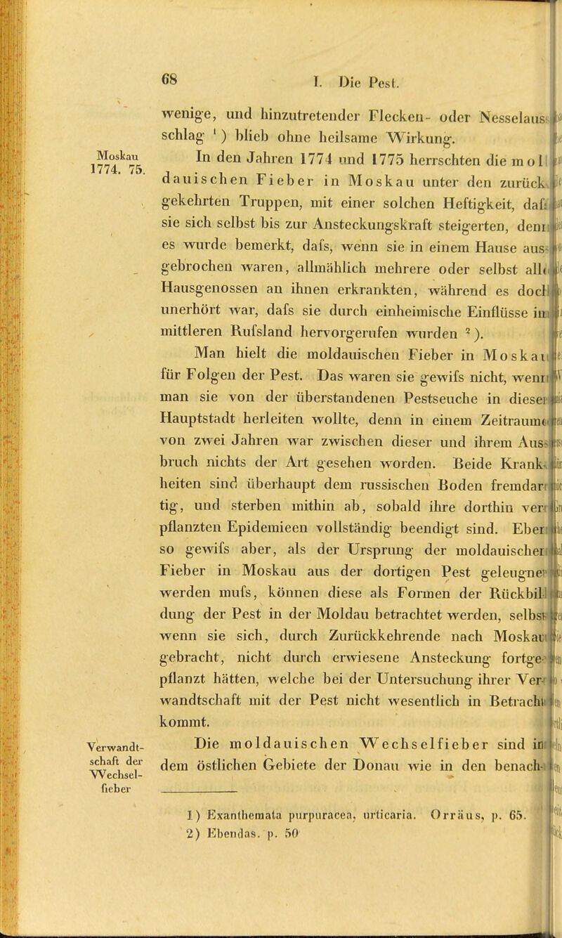 wenige, und hinzutretender Flecken- oder Nesselau&i schlag ' ) blieb ohne heilsame Wirkung. t^°/ka In den Jam'en 1774 und 1775 herrschten die m o I 1/74. 75. , . , B _ dauischen Fieber in Moskau unter den zurück gekehrten Truppen, mit einer solchen Heftigkeit, dafsj sie sich selbst bis zur Ansteckungskraft steigerten, denn es wurde bemerkt, dafs, wenn sie in einem Hause aus~i gebrochen waren, allmählich mehrere oder selbst alle Hausgenossen an ihnen erkrankten, während es docl unerhört war, dafs sie durch einheimische Einflüsse iuA mittleren Rufsland hervorgerufen wurden 2). Man hielt die moldauischen Fieber in Moskaule für Folgen der Pest. Das waren sie gewifs nicht, wennflV man sie von der überstandenen Pestseuche in diese}*; Hauptstadt herleiten wollte, denn in einem Zeitraum««» von zwei Jahren war zwischen dieser und ihrem Aiisslp bruch nichts der Art gesehen worden. Beide Krank heiten sind überhaupt dem russischen Boden fremdarrlic tig, und sterben mithin ab, sobald ihre dorthin verrlfcn pflanzten Epidemieen vollständig beendigt sind. Eber!«k so gewifs aber, als der Ursprung der moldauischer Fieber in Moskau aus der dortigen Pest geleugne werden mufs, können diese als Formen der Rückbi dung der Pest in der Moldau betrachtet werden, selb wenn sie sich, durch Zurückkehrende nach Moskau gebracht, nicht durch erwiesene Ansteckung fortge pflanzt hätten, welche bei der Untersuchung ihrer Vor wandtschaft mit der Pest nicht wesentlich in Betracht kommt. Verwandt- Die moldauischen Wechselfieber sind id^ln schaft der ^em östlichen Gebiete der Donau wie in den benach- Wechsel- ;IJ[ fieber _ 1) Exanthemata purpiiracea, Urticaria. Orräus. p. 65. 2) Ebendas. p. 50