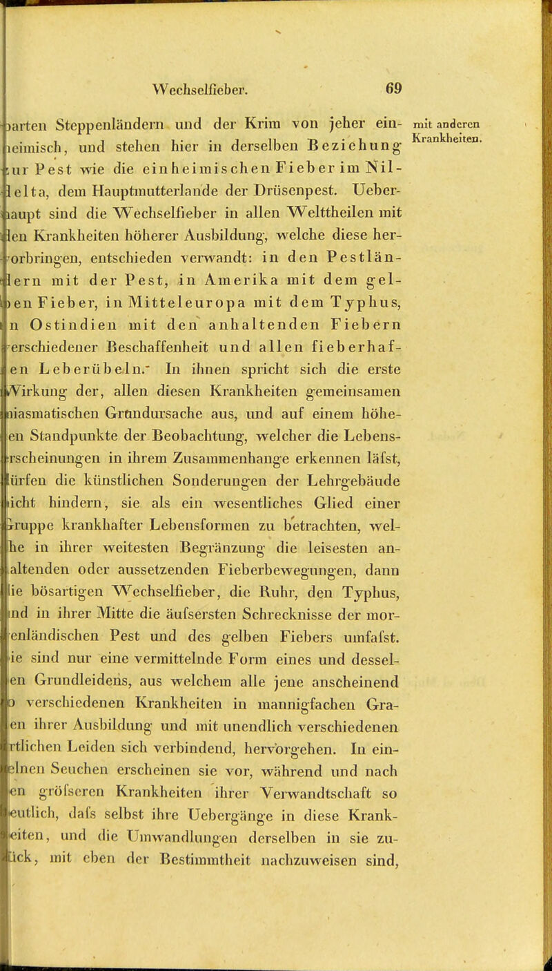 »arten Steppenländern und der Krim von jeher ein- mit anderen leimisch, und stehen hier in derselben Beziehung- Krankneiten- :ur Pest wie die einheimischen Fieber im Nil- lei ta, dem Hauptmutterlande der Drüsenpest. Ueber- laupt sind die Wechselfieber in allen Welttheilen mit Jen Krankheiten höherer Ausbildung-, welche diese her- vorbringen, entschieden verwandt: in den Pestlän- lern mit der Pest, in Amerika mit dem gel- >en Fieber, in Mitteleuropa mit dem Typhus, n Ostindien mit den anhaltenden Fiebern erschiedener Beschaffenheit und allen fieberhaf- en Leberübeln. In ihnen spricht sich die erste kVirkung- der, allen diesen Krankheiten gemeinsamen aiasmatischen Grundursache aus, und auf einem höhe- en Standpunkte der Beobachtung, welcher die Lebens- ;rscheinungen in ihrem Zusammenhange erkennen läfst, ürfen die künstlichen Sonderlingen der Lehrgebäude licht hindern, sie als ein wesentliches Glied einer Kruppe krankhafter Lebensformen zu betrachten, wei- he in ihrer weitesten Begränzung die leisesten an- haltenden oder aussetzenden Fieberbewegungen, dann lie bösartigen Wechselfieber, die Ruhr, den Typhus, ind in ihrer Mitte die äufsersten Schrecknisse der mor- enländischen Pest und des gelben Fiebers umfafst. >ie sind nur eine vermittelnde Form eines und dessel- en Grundleidens, aus welchem alle jene anscheinend d verschiedenen Krankheiten in mannigfachen Gra- fen ihrer Ausbildung und mit unendlich verschiedenen Wichen Leiden sich verbindend, hervorgehen. In ein- ilnen Seuchen erscheinen sie vor, während und nach cn gröfseren Krankheiten ihrer Verwandtschaft so •eutlich, dafs selbst ihre Uebergänge in diese Krank- eiten, und die Umwandlungen derselben in sie zu- kk, mit eben der Bestimmtheit nachzuweisen sind,