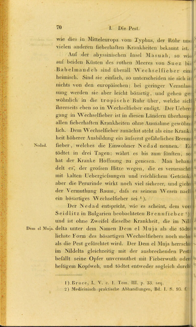 > wie dies in Mitteleuropa vom Typhus, der Kühr iuk vielen anderen lieberhaften Krankheiten bekannt ist. Aul* der abjrssinischeri Insel Masuah, so wi< auf beiden Küsten des rothen Meeres von Suez bi; Babelmandeb sind überall Wechselfieber ein heimisch. Sind sie einfach, so unterscheiden sie sich ii nichts von den europäischen; bei geringer Veranlas sung werden sie aber leicht bösartig, und gehen ge- wöhnlich in die tropische Ruhr über, weiche siel ihrerseits eben so in Wechselfieber endigt. Der Uebert gang- in Wechselfieber ist in diesen Ländern überhaup allen fieberhaften Krankheiten ohne Ausnahme gewöhn lieh. Dem Wechselfieber zunächst steht als eine Krank heit höherer Ausbildung- ein äufserst gefährliches Brenm Nedad. fieber, welches die Einwohner Nedad nennen. Et tödtet in drei Tagen; währt es bis zum fünften, sc hat der Kranke Hoffnung zu genesen. Man beham delt es* der grofsen Hitze wegen, die es verursacht mit kalten Uebergiefsungen und reichlichem Getränk- aber die Perurinde wirkt noch viel sicherer, und eiebi» der Vermuthung Raum, dafs es seinem Wesen nac ein bösartiges Wechselfieber sei 1). Der Nedad entspricht, wie es scheint, dem vor S e i d 1 i tz in Bulg-arien beobachteten B r en n f i e b e r 2) und ist ohne Zweifel dieselbe Krankheit, die im Ni Dem el IVJuja. delta unter dem Namen Dem el Muja als die tö lichste Form des bösartigen Wechselfiebers noch mein als die Pest gefürchtet wird. Der Dem el Muja herrsch) im Nildelta gleichzeitig mit der ausbrechenden Pest, befällt seine Opfer unvermuthet mit Fieberwuth odei< heftigem Kopfweh, und tödtet entweder sogleich durol 1) Bruce, L. V. c. 1. Tom. III. p. 33. seq. 2) Modicinisch..praktische Abhandlungen, Bd. I. S. 93. f|f