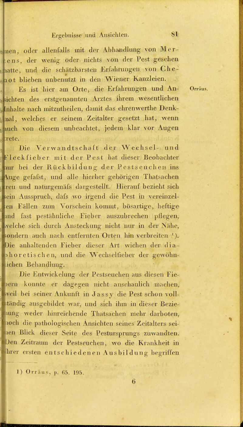 ^men, oder allenfalls mit der Abhandlung- von Mer- ;ens, der wenig oder nichts von der Pest gesehen Jiatte, und die schätzbarsten Erfahrungen von Chc- 4 XO t blieben unbenutzt in den Wiener Kanzleien. , Es ist hier am Orte, die Erfahrungen und An- Orräus. )„ sichten des erstgenannten Arztes ihrem wesentlichen j, Inhalte nach mitzutheilen, damit das ehrenwerthe Denk- j, nal, welches er seinem Zeitalter gesetzt hat, wenn Q juch von diesem unbeachtet, jedem klar vor Augen j :rete. „ Die Verwandtschaft der Wechsel- und [Fleckfieber mit der Pest hat dieser Beobachter Jiur bei der Rückbildung der Pestseuchen ins \ugc gefafst, und alle hierher gehörigen Thatsachen reu und naturgemäfs dargestellt. Hierauf bezieht sich ;ein Ausspruch, dafs wo irgend die Pest in vereinzel- en Fällen zum Vorschein kommt, bösartige, heftige md fast pestähnliche Fieber auszubrechen pflegen, »velche sich durch Ansteckung nicht nur in der Nähe, sondern auch nach entfernten Orten hin verbreiten '). Die anhaltenden Fieber dieser Art wichen der dia- o höre tischen, und die Wechseliicber der gewöhn- lichen Behandlung. Die Etitwickelung der Pestseuchen aus diesen Fie- Dem konnte er dagegen nicht anschaulich machen, iveil bei seiner Ankunft in Jassy die Pest schon voll- ständig ausgebildet war, und sich ihm in dieser Bezie- hung weder hinreichende Thatsachen mehr darboten, noch die pathologischen Ansichten seines Zeitalters sei- len Blick dieser Seite des Pestursprungs zuwandten. Den Zeitraum der Pestseuchen, wo die Krankheit in hrer ersten entschiedenen Ausbildung; begriffeji 1) Orräus, p. fi5. 195. 6