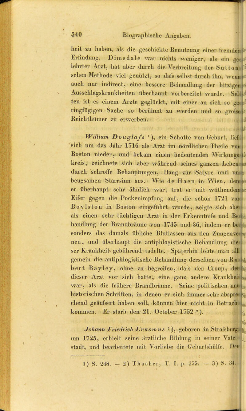 heit zu haben, als die geschickte Benutzung einer fremden Erfindung. Dimsdale war nichts weniger, als ein get lehrtcr Arzt, hat aber durch die Verbreitung der Suttonu sehen Methode viel genützt, so dafs selbst durch ihn, wemu auch nur indirect, eine bessere Behandlung der hitzige* Ausschlagskrankheiten überhaupt vorbereitet wurde. Seil ten ist es einem Arzte geglückt, mit einer an sich so ge ringfügigen Sache so berühmt zu werden und so grofsb Reichthümer zu erwerben. William Douglafs 1 ), ein Schotte von Geburt, lief sich um das Jahr 1716 als Arzt im nördlichen Theile vo: Boston nieder, und bekam einen bedeutenden Wirkungs il kreis, zeichnete sich aber während seines ganzen Leben , durch schroffe Behauptungen, Hang zur Satyre und unu r beugsamen Starrsinn aus. Wie de Haen in Wien, den i er überhaupt, sehr ähnlich war, trat er mit wüthenden i Eifer gegen die Pockenimpfung auf, die schon 1721 voi>: Boylston in Boston eingeführt wurde, zeigte sich abe als einen sehr tüchtigen Arzt in der Erkenntnifs und Be ? handlung der Brandbräune von 1735 und 36, indem er be sonders das damals übliche Blutlassen aus den Zungenve ; nen, und überhaupt die antiphlogistische Behandlung die ser Krankheit gebührend tadelte. Späterhin lobte mau allii gemein die antiphlogistische Behandlung derselben von R o bert Bayley, ohne zu begreifen, dafs der Croup, de i dieser Arzt vor sich hatte, eine ganz andere Krankliei P, war, als die frühere Brandbräune. Seine politischen unc historischen Schriften, in denen er sich immer sehr abspre chend geäufsert haben soll, können hier nicht in Betrach kommen. Er starb den 21. October 1752 2). Johann Friedrich Erasmus 3 ), geboren in Strafsburg um 1725, erhielt seine ärztliche Bildung in seiner Vah r stadt, und bearbeitete mit Vorliebe die Gcburtshülfo. Hei ii J) S. 248. - 2) ThacluT. T. L p, 255. - 3) S. 34. »