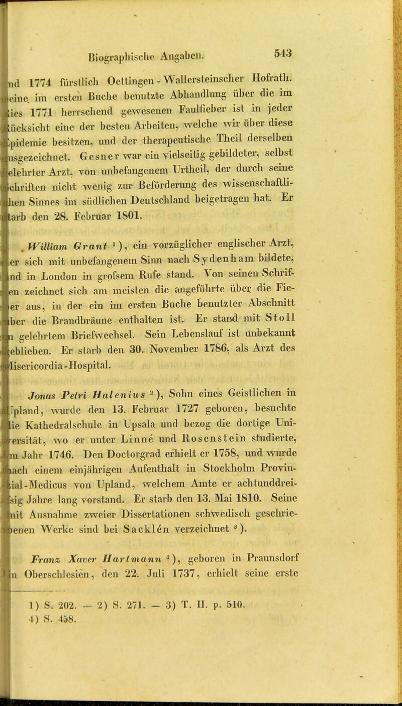 (1 1774 fürstlich Octtingen - Wallers leinscher Hofrath. .!„.• im ersten Buche benutzte Abhandlung über die im es 1771 herrschend gewesenen Faulficber ist in jeder ücksicht eine der besten Arbeiten, welche wir über diese pidemie besitzen, und der therapeutische Thcil derselben usgezeichnet. Gcsner war ein vielseitig gebildeter, selbst lehrt er Arzt, von unbefangenem Urtheil, der durch seine chriften nicht wenig zur Beförderimg des wissenschaftli- en Sinnes im südlichen Deutschland beigetragen hat. Er arb den 28. Februar 1801. William Grant '), ein vorzüglicher englischer Arzt, er sich mit unbefangenem Sinn nachSydenham büdete, nd in London in grofsem Rufe stand. Von seinen Schrif- n zeichnet sich am meisten die angeführte über die Fie- er aus, in der ein im ersten Buche benutzter Abschnitt ber die Brandbräune enthalten ist. Er stand mit St oll gelehrtem Briefwechsel. Sein Lebenslauf ist unbekannt eblieben. Er starb den 30. November 1786, als Arzt des isericordia-Hospital. Jonas Pelri Halenius 2 ), Sohn eines Geistlichen in pland, wurde den 13. Februar 1727 geboren, besuchte *e Kathedralschule in Upsala und bezog die dortige Uni- ersität, wo er unter Linne und Rosenstein studierte, - Jahr 1746. Den Doctorgrad erhielt er 1758, und wurde ach einem einjährigen Aufenthalt in Stockholm Provin- ial-Medicus von Upland, welchem Amte er achtunddrei- ig Jahre lang vorstand. Er starb den 13. Mai 1810. Seine 't Ausnahme zweier Dissertationen schwedisch geschrie- enen Werke sind bei Sa eklen verzeichnet 3). Franz Xaver Hart mann 4), geboren in Praunsdorf n Oberschi esien, den 22. Juli 1737, erhielt seine erste