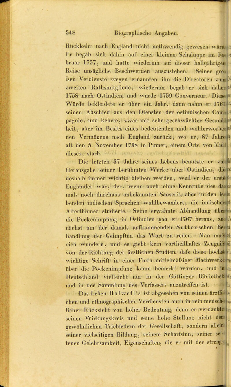 Rückkehr nach England nicht nothwendig gewesen wär& Er begab sich dahin auf einer Meinen Schaluppe im Fe* bruar 1757, und hatte wiederum auf dieser halbjährige^ Reise unsägliche Beschwerden auszustehen. Seiner gros fsen Verdienste wegen ernannten ihn die Directoren zum zweiten Rathsmitgliede, wiederum begab er sich dabei 1758 nach Ostindien, und wurde 1759 Gouverneur. Diese Würde bekleidete er über ein Jahr, dann nahm er 1761 seinen Abschied aus den Diensten der ostindischen Com, pagnie, und kehrte, zwar mit sehr geschwächter Gesund- heit, aber im Besitz eines bedeutenden und wohlerworben neu Vermögens nach England zurück, wo er, 87 Jahre alt den 5. November 1798 in Pinner, einem Orte von Mid-; dlesex, starb. Die letzten 37 Jahre seines Lebens benutzte er z Herausgabe seiner berühmten Werke über Ostindien, dii deshalb immer wichtig bleiben werden, weil er der ers Engländer war, der, wenn auch ohne Kenntnifs des d mals noch durchaus unbekannten Sanscrit, aber in den benden indischen Sprachen wohlbewandert, die indischer! al) Alterthümer studierte. Seine erwähnte Abhandlung ü die Pockenimpfung in Ostindien gab er 1767 heraus, zuto i's nächst um der damals aufkommenden Suttonschen handlung der Geimpften das Wort zu reden. Man m sich wundern, und es giebt kein vortheilhaftes Zeugnifi von der Richtung der ärztlichen Studien, dafs diese höchst wichtige Schrift in einer Fluth mittelmäfsiger Machwerke über die Pockenimpfung kaum bemerkt worden, und in Deutschland vielleicht nur in der Göttinger Bibliothek und in der Sammlung des Verfassers anzutreffen ist. Das Leben Holwell's ist abgesehen von seinen ärztli- chen und ethnographischen Verdiensten auch in rein mensch-1 lieber Rücksicht von hoher Bedeutung, denn er verdankte seinen Wirkungskreis und seine hohe Stellung nicht den gewöhnlichen Triebfedern der Gesellschaft, sondern allein seiner vielseitigen Bildung, seinem Scharfsinn, seiner sel- tenen Gelehrsamkeit, Eigenschaften, die er mit der streng-- ein
