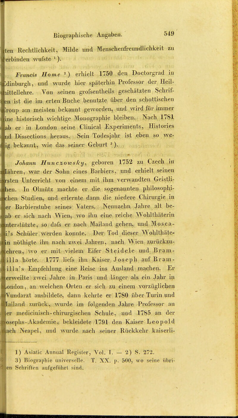 ten Reclxtlichkeit, Milde und Menschenfreundlichkeit zu erbinden wufste 1). Francis Home 2) erhielt 1750 den Doctorgrad in Idinburgh, und wurde hier späterhin Professor der Heil- uttellehre. Von seinen grofsentheils geschätzten Schrif- sn ist die im erten Buche benutzte über den schottischen Iroup am meisten bekannt geworden, und wird für immer ine historisch wichtige Monographie bleiben. Nach 1781 ab er in London seine Clinical Experiments, Histories ad Dissections heraus. Sein Todesjahr ist eben so we- ig bekannt, wie das seiner Geburt 3). Johann Huncxows/ey, geboren 1752 zu Czech in lähren, war der Sohn eines Barbiers, und erhielt seinen rsten Unterricht von einem mit ihm verwandten Geistli- len. In Olmütz machte er die sogenannten philosophi- chen Studien, und erlernte dann die niedere Chirurgie in er Barbierstube seines Vaters. Neunzehn Jahre alt be- jah er sich nach Wien, wo ihn eine reiche Wohlthäterin nterstiitzte, so dafs er nach Mailand gehen, und Mosca- i's Schüler werden konnte. Der Tod dieser Wohlthäte- n nöthigte ihn nach zwei Jahren, nach Wien zurückzu- ehren, wo er mit vielem Eifer Steidele und Bram- illa hörte. 1777 liefs ihn Kaiser Joseph auf Bram- illa's Empfehlung eine Reise ins Ausland machen. Er erweilte zwei Jahre in Paris und länger als ein Jahr in iondon, an welchen Orten er sich zu einem vorzüglichen Vundarzt ausbildete, dann kehrte er 1780 über Turin und Mailand zurück, wurde im folgenden Jahre Professor an ■er medicinisch-chirurgischen Schule, und 1785 an der ■osephs-Akademie, bekleidete 1791 den Kaiser Leopold Aach Neapel, und wurde nach seiner Rückkehr kaiserli- 1) Asiatic Annual Register, Vol. I. — 2) S. 272. 3) Biographic universelle. T. XX. p. 500, wo seine iibri- Schrit'ten aufgeführt sind.