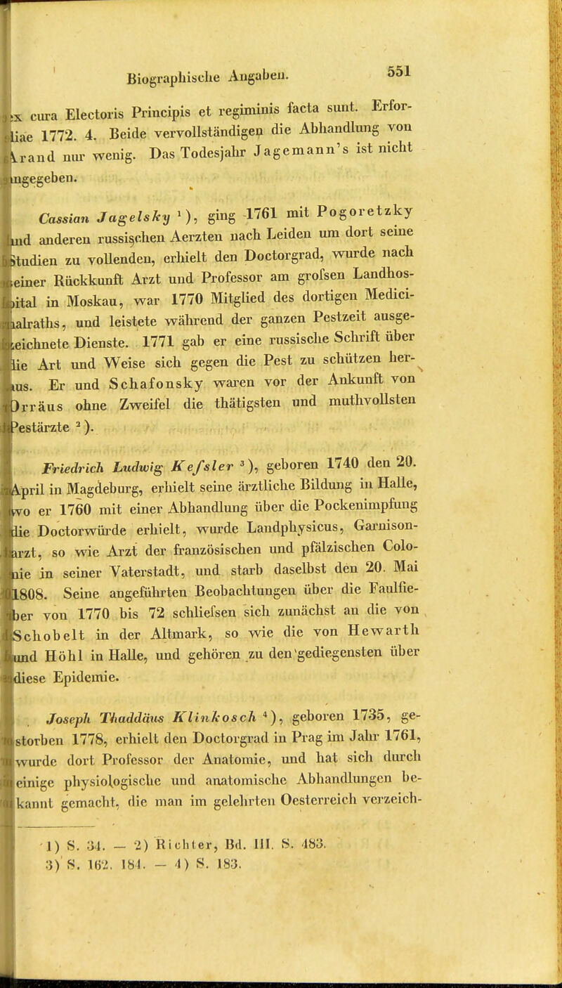 L cura Electoris Principis et regiminis facta sunt. Erfor- liae 1772. 4. Beide vervollständigen die Abhandlung von Arand nur wenig. Das Todesjahr Jagemann's ist nicht i mge egeben Cassian Jagelsky »>, ging -1761 mit Pogoretzky luid anderen russischen Aerzten nach Leiden um dort seine Etudien zu vollenden, erhielt den Doctorgrad, wurde nach [einer Rückkunft Arzt und Professor am grofsen Landhos- Lital in Moskau, war 1770 Mitglied des dortigen Medici- Llraths, und leistete während der ganzen Pestzeit ausge- zeichnete Dienste. 1771 gab er eine russische Schrift über Eie Art und Weise sich gegen die Pest zu schützen her-^ Lus. Er und Schafonsky waren vor der Ankunft von Drräus ohne Zweifel die thätigsten und muthvollsten Pestärzte 2). Friedrich Ludwig Kefsler 3), geboren 1740 den 20. kpril in Magdeburg, erhielt seine ärztliche Bildung in Halle, Ivo er 1760 mit einer Abhandlung über die Pockenimpfung feie Doctorwürde erhielt, wurde Landphysicus, Garnison- Jarzt, so wie Arzt der französischen und pfälzischen Colo- ne in seiner Vaterstadt, und starb daselbst den 20. Mai ■L808. Seine angeführten Beobachtungen über die Faulfie- ter von 1770 bis 72 schliefsen sich zunächst an die von KSchobelt in der Altinark, so wie die von Hewarth lund Höhl in Halle, und gehören zu den'gediegensten über ■diese Epidemie. Joseph Thaddäus Klinkosch 4), geboren 1735, ge- storben 1778, erhielt den Doctorgrad in Prag im Jahr 1761, «wurde dort Professor der Anatomie, und hat sich durch ■einige physiologische und anatomische Abhandlungen be- ll kannt gemacht, die man im gelehrten Oesterreich verzeich- 1) S. 34. - 2) Richter, Bd. III. S. 483. 3) S. W>. 184. - 4) 8, 183.