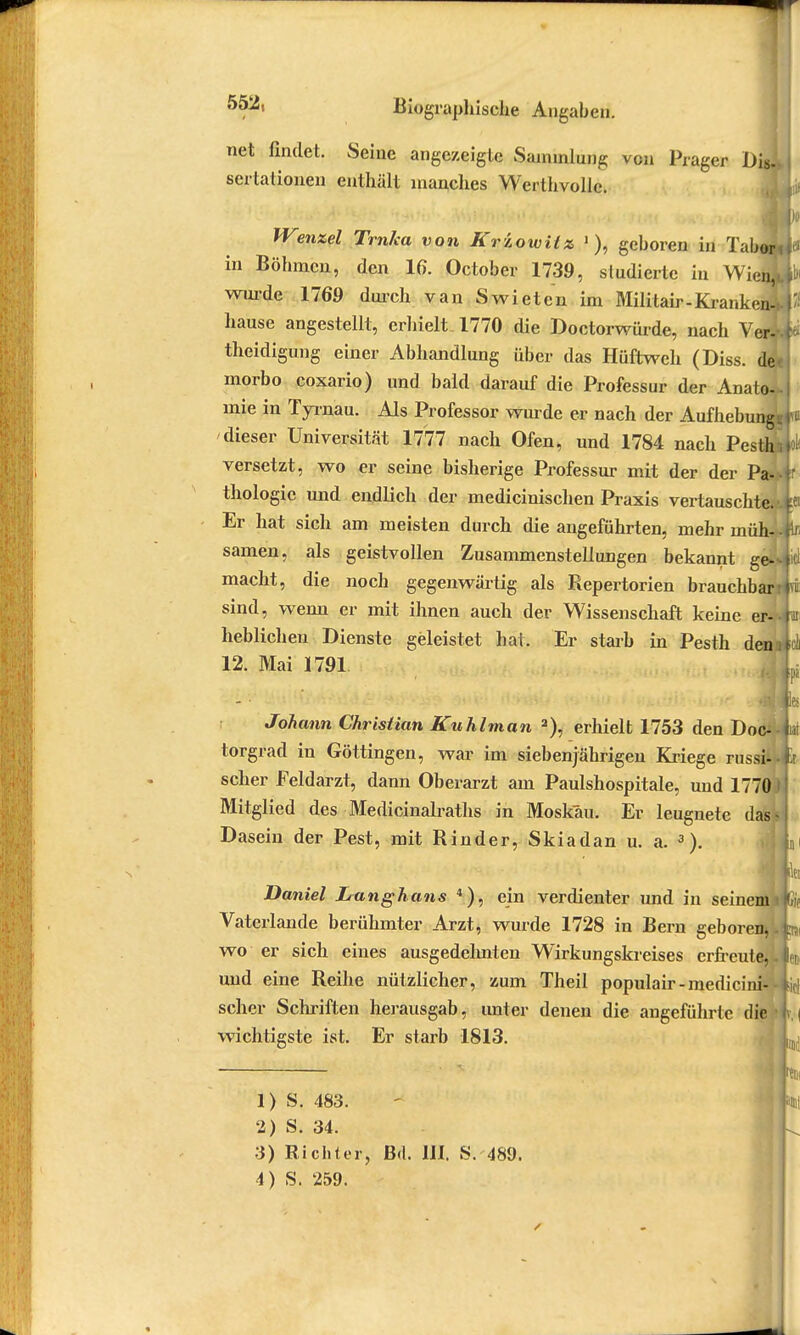net findet. Seine angezeigte Sammlung von Präger Dis.s sertationen enthält manches Werthvolle. Wenzel Trnka von Kriowilz 1), geboren in Tabew in Böhmen, den 16. October 1739, studierte in Wien,* wurde 1769 durch van Swieten im Militair-Krankend hause angestellt, erhielt. 1770 die Doctorwürde, nach Ver-- theidigung einer Abhandlung über das Hüftweh (Diss. de morbo coxario) und bald darauf die Professur der Anato- mie in Tyra.au. Als Professor wurde er nach der Aufhebungs dieser Universität 1777 nach Ofen, und 1784 nach Pesth versetzt, wo er seine bisherige Professur mit der der Pa- thologie und endlich der medicinischen Praxis vertauschte.' Er hat sich am meisten durch die angeführten, mehr müh- samen, als geistvollen Zusammenstellungen bekannt ge>* macht, die noch gegenwärtig als Repertorien brauchbari sind, wenn er mit ihnen auch der Wissenschaft keine er-- lieblichen Dienste geleistet hat. Er starb in Pesth dein 12. Mai 1791 Johann Christian Kuhlman a), erhielt 1753 den Doc- torgrad in Göttingen, war im siebenjährigen Kriege russi- scher Feldarzt, dann Oberarzt am Paulshospitale, und 1770 J Mitglied des Medicinalraths in Moskau. Er leugnete das* Dasein der Pest, mit Rinder, Skiadan u. a. 3). Daniel Langhans 4), ein verdienter und in seinem i Vaterlande berühmter Arzt, wurde 1728 in Bern geboren*. wo er sich eines ausgedehnten Wirkungskreises erfreute,- und eine Reihe nützlicher, zum Theil populair-medicini- - scher Schriften herausgab, unter denen die angeführte die - wichtigste ist. Er starb 1813. 1) S. 483. 2) S. 34. 3) Richter, Bd. III. S. 489.