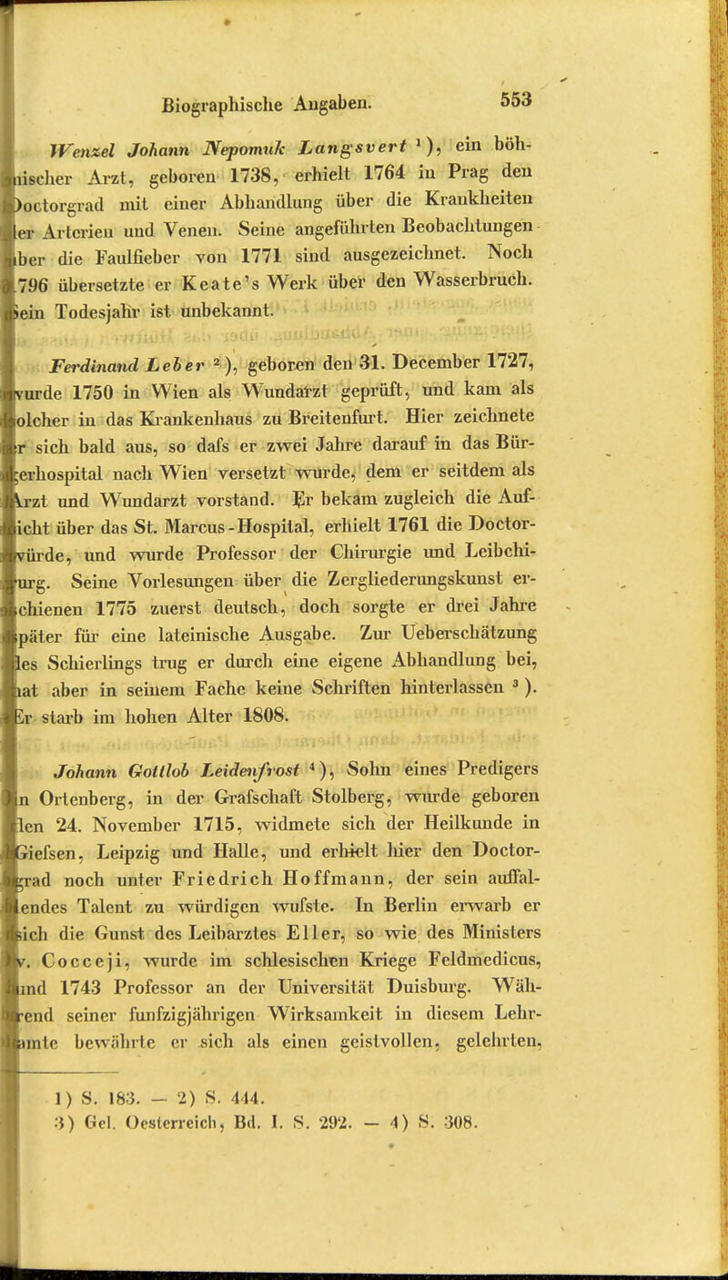 tu Wenzel Johann NepomuJc Langsvert •), ein hüb- scher Arzt, geboren 1738, erhielt 1764 in Prag den boctorgrad mit einer Abhandlung über die Krankheiten ler Arterien und Venen. Seine angeführten Beobachtungen iber die Faulfieber von 1771 sind ausgezeichnet. Noch [796 übersetzte er Keate's Werk über den Wasserbruch. Sein Todesjahr ist unbekannt. Ferdinand Leber 2 ), geboren den 31. December 1727, vurde 1750 in Wien als Wundarzt geprüft, und kam als lolcher in das Krankenhaus zu Breitenfurt. Hier zeichnete tr sich bald aus, so dafs er zwei Jahre darauf in das Bür- $erhospital nach Wien versetzt wurde, dem er seitdem als rzt und Wundarzt vorstand. Er bekam zugleich die Auf- licht über das St. Marcus - Hospital, erhielt 1761 die Doctor- iirde, und wurde Professor der Chirurgie und Leibchi- rg. Seine Vorlesungen über die Zergliederungskunst er- Ichienen 1775 zuerst deutsch, doch sorgte er drei Jahre Ipäter für eine lateinische Ausgabe. Zur Ueberschätzung fies Schierlings trug er durch eine eigene Abhandlung bei, jiat aber in seinem Fache keine Schriften hinterlassen 3). Iy starb im hohen Alter 1808. Johann Gottlob Leidenfrost 4), Sohn eines Predigers Ortenberg, in der Grafschaft Stolberg, wurde geboren len 24. November 1715, widmete sich der Heilkunde in iiefsen, Leipzig und Halle, und erhielt hier den Doctor- rad noch unter Friedrich Hoffmann, der sein auffal- lendes Talent zu würdigen wufste. In Berlin erwarb er sich die Gunst des Leibarztes Eller, so wie des Ministers n Cocceji, wurde im schlesischen Kriege Feldmedicus, md 1743 Professor an der Universität Duisburg. Wäh- rend seiner fünfzigjährigen Wirksamkeit in diesem Lehr- nnte bewährte er .sich als einen geistvollen, gelehrten, ]) S. 183. - 2) S. 444. 3) Gel. Oesterreich, Bd. I. 8. 292. - 4) S. 308.
