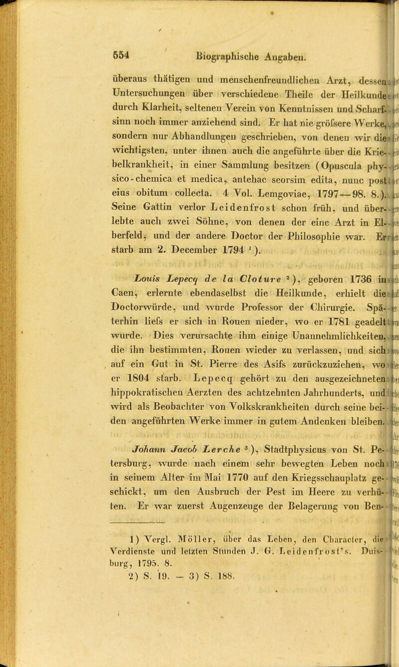 überaus thätigen und menschenfreundlichen Arzt, dessen^ Untersuchungen über verschiedene Theile der Heilkundei durch Klarheit, seltenen Verein von Kenntnissen und Scharf- sinn noch immer anziehend sind. Er hat nie gröfsere Werke,, sondern nur Abhandlungen geschrieben, von denen wir diee wichtigsten, unter ihnen auch die angeführte über die Krie- • belkrankheit, in einer Sammlung besitzen (Opuscula phy- sico-chemica et medica, antehac seorsim edita, nunc postl eius obitum collecta. 4 Vol. Lemgoviae, 1797—98. &.).. Seine Gattin verlor Leidenfrost schon früh, und über- lebte auch zwei Söhne, von denen der eine Arzt in El-, berfeld, und der andere Boctor der Philosophie war. Er starb am 2. December 1794 1). Louis Lepecq de la Cloture 2), geboren 1736 in Caen, erlernte ebendaselbst die Heilkunde, erhielt dies Doctorwürde, und wurde Professor der Chirurgie. Spä- terhin liefs er sich in Rouen nieder, wo er 1781 geadelt! wurde. Dies verursachte ihm einige Unannehmlichkeiten,, die ihn bestimmten, Rouen wieder zu verlassen, und sichi auf ein Gut in St. Pierre des Asifs zurückzuziehen, wo er 1804 starb. Lepecq gehört zu den ausgezeichneten] hippokratischen Aerzten des achtzehnten Jahrhunderts, undi wird als Beobachter von Volkskrankheiten durch seine bei- • den angeführten Werke immer in gutem Andenken bleiben.. Johann Jacob Lerche 3), Stadtphysicus von St. Pe- tersburg, wurde nach einem sehr bewegten Leben nochi in seinem Alter im Mai 1770 auf den Kriegsschauplatz ge- schickt, um den Ausbruch der Pest im Heere zu verhü- ten. Er war zuerst Augenzeuge der Belagerung von Bett Uli - . r,tl 1) Vergl. Möller, über das Leben, den Cbaracfcr, die? ^ Verdienste und letzten Stunden J. G. Leiden fröst's. Duis bürg, 1795. 8. St