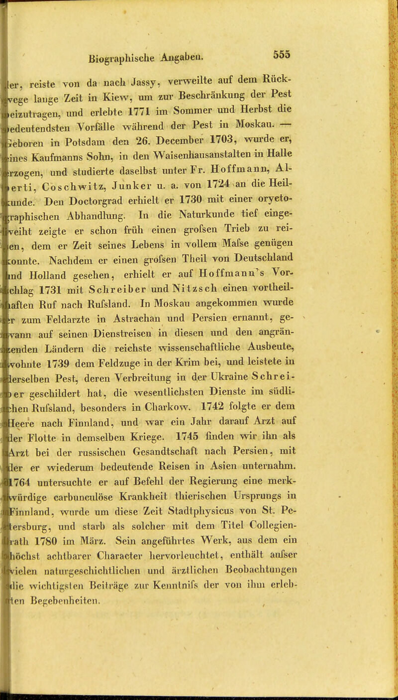 er, reiste von da nach Jassy, verweilte auf dem Rück- wege lauge Zeit in Kiew, um zur Beschränkung der Pest eizutragen, und erlebte 1771 im Sommer und Herbst die ledeutendsten Vorfälle während der Pest in Moskau. — Seboren in Potsdam den 26. December 1703, wurde er, ines Kaufmanns Sohn, in den Waisenhausanstalten in Halle rzogen, und studierte daselbst unter Fr. Hoffmann, Al- erti, Coschwitz, Junker u. a. von 1724 an die Heil- ande. Den Doctorgrad erhielt er 1730 mit einer oryeto- raphischen Abhandlung. In die Naturkunde tief einge- weiht zeigte er schon früh einen grofsen Trieb zu rei- en, dem er Zeit seines Lebens in vollem Mafse genügen :onnte. Nachdem er einen grofsen Tbeil von Deutschland rad Holland gesehen, erhielt er auf Hoffmann^s Vor- chlag 1731 mit Schreiber undNitzsch einen vortheil- laften Ruf nach Rufsland. In Moskau angekommen wurde :r zum Feldarzte in Astrachan und Persien ernannt, ge- vann auf seinen Dienstreisen in diesen und den angrän- ienden Ländern die reichste wissenschaftliche Ausbeute, vohnte 1739 dem Feldzuge in der Krim bei, und leistete in lerselben Pest, deren Verbreitung in der Ukraine Sehrei- >er geschildert hat, die wesentlichsten Dienste im südli- ;hen Rufsland, besonders in Charkow. 1742 folgte er dem leere nach Finnland, und war ein Jahr darauf Arzt auf ler Flotte in demselben Kriege. 1745 finden wir ihn als Arzt bei der russischen Gesandtschaft nach Persien, mit ler er wiederum bedeutende Reisen in Asien unternahm. 764 untersuchte er auf Befehl der Regierung eine merk- ürdige carbuneulöse Krankheit thierischen Ursprungs in 'innland, wurde um diese Zeit Stadtphysicus von St. Pe- ersburg, und starb als solcher mit dem Titel Collegien- ■ath 1780 im März. Sein angeführtes Werk, aus dem ein löchst achtbarer Character hervorleuchtet, enthält aufser ielen naturgeschichtlichen und ärztlichen Beobachtungen die wichtigsten Beiträge zur Kennlnifs der von ihm erleb- en Begebenheiten.