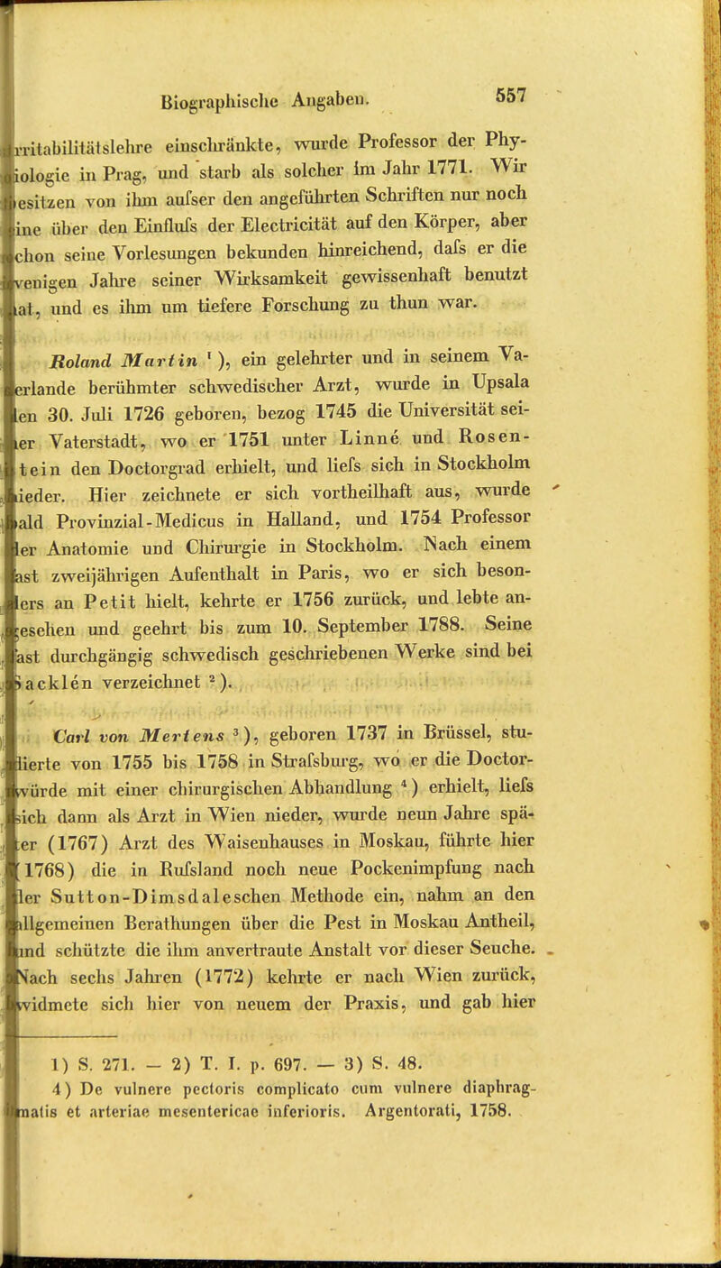 Irritabilität slehre einschränkte, wurde Professor der Phy- Jologie in Prag, und starb als solcher im Jahr 1771. Wir lesitzen von ihm aufser den angeführten Schriften nur noch jine über den Einflufs der Electricität auf den Körper, aber chon seine Vorlesungen bekunden hinreichend, dafs er die venigen Jahre seiner Wirksamkeit gewissenhaft benutzt at, und es ihm um tiefere Forschung zu thun war. Roland Martin 1), ein gelehrter und in seinem Va- erlande berühmter schwedischer Arzt, wurde in Upsala Len 30. Juli 1726 geboren, bezog 1745 die Universität sei- er Vaterstadt, wo er 1751 unter Linne und Rosen- tein den Doctorgrad erhielt, und liefs sich in Stockholm ieder. Hier zeichnete er sich vortheilhaft aus, wurde ' iald Provinzial-Medicus in Halland, und 1754 Professor er Anatomie und Chirurgie in Stockholm. Nach einem ast zweijährigen Aufenthalt in Paris, wo er sich beson- ers an Petit hielt, kehrte er 1756 zurück, und lebte an- gesehen und geehrt bis zum 10. September 1788. Seine ast durchgängig schwedisch geschriebenen Werke sind bei >aeklen verzeichnet 2 ). Carl von Mertens 3), geboren 1737 in Brüssel, stu- lierte von 1755 bis 1758 in Strafsburg, wo er die Doctor- vürde mit einer chirurgischen Abhandlung 4 ) erhielt, liefs ich dann als Arzt in Wien nieder, wurde neun Jahre spä- er (1767) Arzt des Waisenhauses in Moskau, führte hier 1768) die in Rufsland noch neue Pockenimpfung nach ler Sutt on-D im s dal eschen Methode ein, nahm an den dlgemeinen Berathungen über die Pest in Moskau Antheil, md schützte die ihm anvertraute Anstalt vor dieser Seuche. . Nfach sechs Jahren (1772) kehrte er nach Wien zurück, vidmete sich hier von neuem der Praxis, und gab hier 1) S. 271. - 2) T. I. p. 697. — 3) S. 48. 4) De vulnere pectoris complicata cum viilnere diaphrag- nalis et arteriae mesentericae inferioris. Argentorati, 1758.