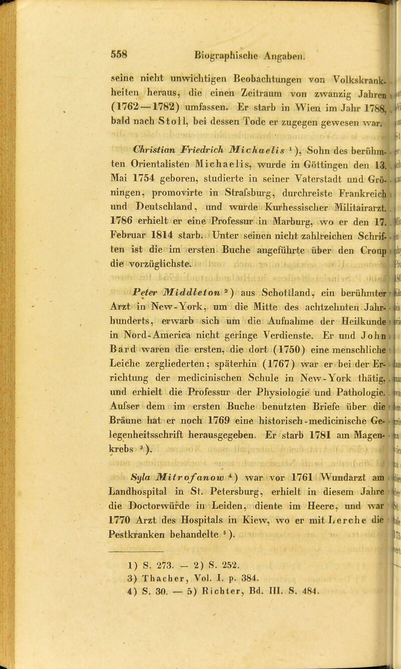 seine nicht unwichtigen Beobachtungen von Volkskrank- heiten heraus, die einen Zeitraum von zwanzig Jahren i \ (1762 — 1782) umfassen. Er starb in Wien im Jahr 178$.Wl bald nach St oll, bei dessen Tode er zugegen gewesen war. f oi Christian Friedrich Michaelis 1), Sohn des berülnn- i ten Orientalisten Michaelis, wurde in Göttingen den 13. Mai 1754 geboren, studierte in seiner Vaterstadt und Grö-lf11 ningen, promovirte in Strafsburg, durchreiste Frankreich und Deutschland, und wurde Kurhessischer Militairarzt. 1786 erhielt er eine Professur in Marburg, wo er den 17. . Iiis Februar 1814 starb. Unter seinen nicht zahlreichen Schrif-liii ten ist die im ersten Buche angeführte über den Croup die vorzüglichste. fn Peter Middleton 2) aus Schottland, ein berühmter r|iii Arzt in New-York, um die Mitte des achtzehnten JahrJ-Ais hunderts, erwarb sich um die Aufnahme der Heilkunde in Nord-America nicht geringe Verdienste. Er und John Bard waren die ersten, die dort (1750) eine menschliche Leiche zergliederten; späterhin (1767) war er bei der Er- -im richtung der medicinischen Schule in New-York thätig, .m und erhielt die Professur der Physiologie und Pathologie.. «ai Aufser dem im ersten Buche benutzten Briefe über die !*eri Bräune hat er noch 1769 eine historisch-medicinische Ge- -tn< legenheitsschrift herausgegeben. Er starb 1781 am Magen* • in krebs 3). Syla Mitrofanow *) war vor 1761 Wundarzt am ttjjfl Landhospital in St. Petersburg, erhielt in diesem Jahre L die Doctorwürde in Leiden, diente im Heere, und war t>( 1770 Arzt des Hospitals in Kiew, wo er mit Lerche die Pestkranken behandelte 5). 1) S. 273. - 2) S. 252. 3) Thacher, Vol. I. p. 384. 4) S. 30. — 5) Richter, Bd. III. S. 484.