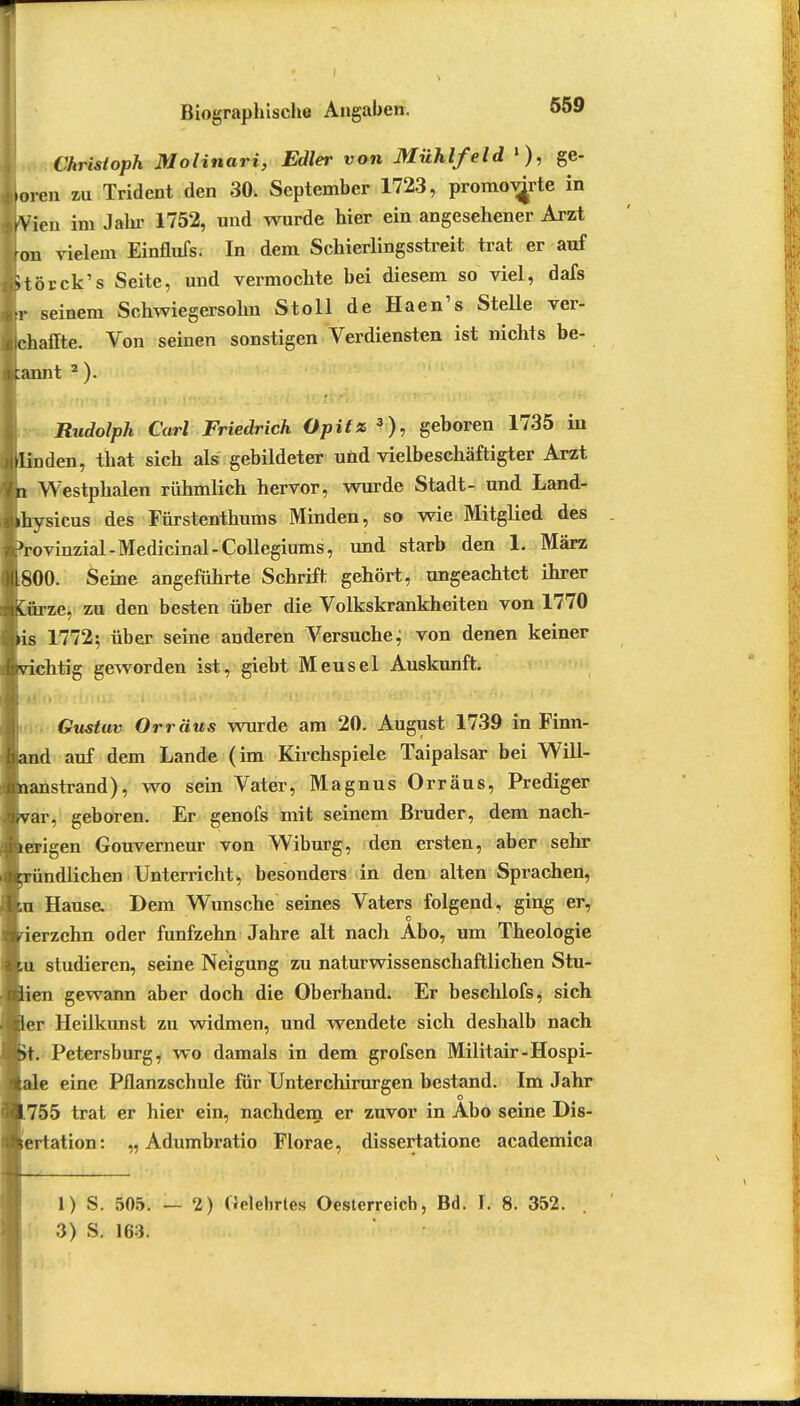 Christoph Molinari, Edler von Mühlfeld »), ge- boren zu Tridcnt den 30. September 1723, promov^rte in feen im Jahr 1752, und wurde hier ein angesehener Arzt ron vielem Einflufs. In dem Schierlingsstreit trat er auf Uörck's Seite, und vermochte bei diesem so viel, dafs L seinem Schwiegersohn Stoll de Haen's Stelle ver- Ichaffte. Von seinen sonstigen Verdiensten ist nichts be- gannt 2 ). Rudolph Carl Friedrich Opitz3), geboren 1735 in den, that sich als gebildeter und vielbeschäftigter Arzt Westphalen rühmlich hervor, wurde Stadt- und Land- sicus des Fürstenthums Minden, so wie Mitglied des ovinzial-Medicinal-Collegiums, und starb den h März 800. Seine angeführte Schrift gehört, ungeachtet ihrer ^rze, zu den besten über die Volkskrankheiten von 1770 1772; über seine anderen Versuche; von denen keiner :chtig geworden ist, giebt Meusel Auskunft. Gustuv Orr aus wurde am 20. August 1739 in Finn- id auf dem Lande (im Kirchspiele Taipalsar bei Will- anstrand), wo sein Vater, Magnus Orräus, Prediger ar, geboren. Er genofs mit seinem Bruder, dem nach- erigen Gouverneur von Wiburg, den ersten, aber sehr !ndlichen Unterricht, besonders in den alten Sprachen, Hause. Dem Wunsche seines Vaters folgend, ging er, c 'erzchn oder fünfzehn Jahre alt nach Abo, um Theologie u studieren, seine Neigung zu naturwissenschaftlichen Stu- 'en gewann aber doch die Oberhand. Er beschlofs, sich ~r Heilkunst zu widmen, und wendete sich deshalb nach t. Petersburg, wo damals in dem grofsen Militair-Hospi- *e eine Pflanzschule für Unterchirurgen bestand. Im Jahr o 755 trat er hier ein, nachdem er zuvor in Abo seine Dis- ertation: „ Adumbratio Florae, dissertatione academica 1) S. 505. 3) S. 163. — 2) Gelehrtes Oesterreich, Bd. t 8. 352.