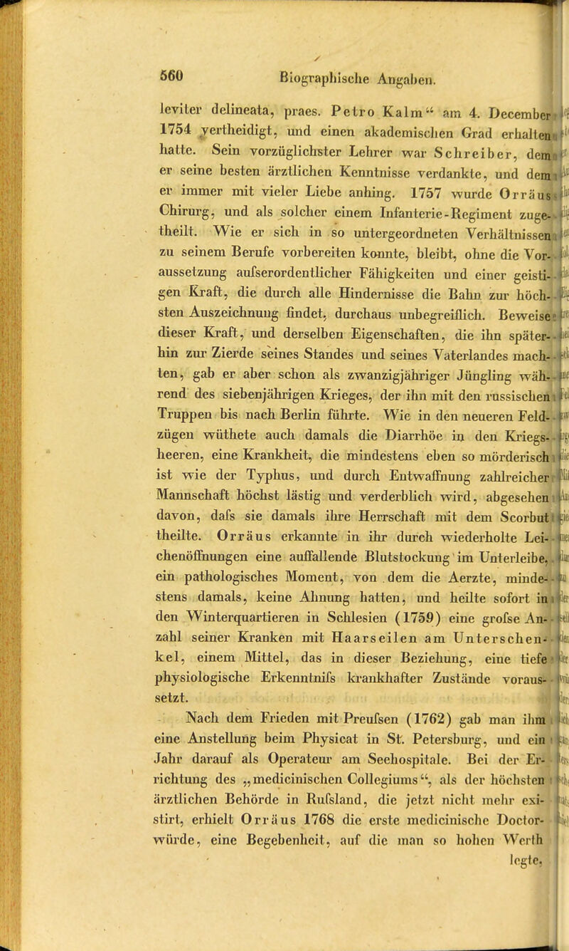 leviter delineata, praes. Petro Kalm am 4. December; 1754 yertheidigt, und einen akademischen Grad erhalten hatte. Sein vorzüglichster Lehrer war Schreiber, denjj er seine besten ärztlichen Kenntnisse verdankte, und dem] er immer mit vieler Liebe anhing. 1757 wurde OrräuJ Chirurg, und als solcher einem Infanterie - Regiment zuge- theilt. Wie er sich in so untergeordneten Verhältnissen; zu seinem Berufe vorbereiten konnte, bleibt, ohne die Vor- aussetzung aufserordentlicher Fähigkeiten und einer geisti-i gen Kraft, die durch alle Hindernisse die Bahn, zur höch-i sten Auszeichnung findet, durchaus unbegreiflich. Beweise dieser Kraft, und derselben Eigenschaften, die ihn später- hin zur Zierde seines Standes und seines Vaterlandes mach- ten, gab er aber schon als zwanzigjähriger Jüngling wähk rend des siebenjährigen Krieges, der ihn mit den russischen Truppen bis nach Berlin führte. Wie in den neueren Feld- zügen wüthete auch damals die Diarrhöe in den Kriegs- heeren, eine Krankheit, die mindestens eben so mörderisch ist wie der Typhus, und durch Entwaffnung zahlreicher Mannschaft höchst lästig und verderblich wird, abgesehen davon, dafs sie damals ihre Herrschaft mit dem Scorbut theilte. Orräus erkannte in ihr durch wiederholte Lei- chenöffnungen eine auffallende Blutstockung im Unterleibe, ein pathologisches Moment, von dem die Aerzte, minde- stens damals, keine Ahnung hatten, und heilte sofort im den Winterquartieren in Schlesien (1759) eine grofse An*; zahl seiner Kranken mit Haarseilen am Unterschen- kel, einem Mittel, das in dieser Beziehung, eine tiefe physiologische Erkenntnifs krankhafter Zustände voraus- setzt. Nach dem Frieden mit Preufsen (1762) gab man ihm i eine Anstellung beim Physicat in St. Petersburg, und ein i Jahr darauf als Operateur am Seehospitale. Bei der Er- • richtung des „medicinischen Collegiums, als der höchsten i ärztlichen Behörde in Rufsland, die jetzt nicht mehr exi- stirt, erhielt Orräus 1768 die erste medicinische Doctor- würde, eine Begebenheit, auf die man so hohen Werth legte, ■ •♦vi fift