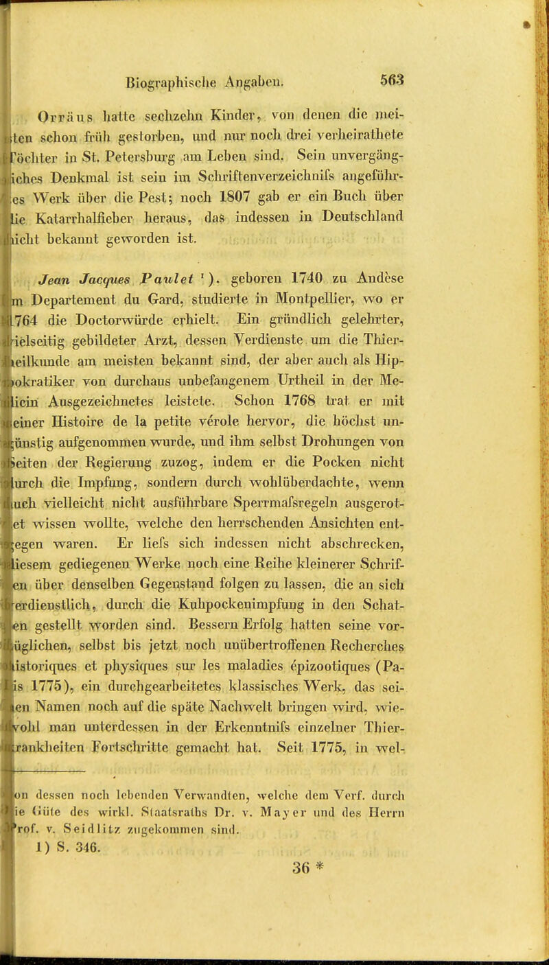 Orräus hatte sechzehn Kinder, von denen die mei- iten schon früh gestorben, und nur noch drei verheirathete föchter in St. Petersburg am Leben sind. Sein unvergäng- liches Denkmal ist sein im Schriftenverzeichnifs angeführ- tes Werk über die Pest; noch 1807 gab er ein Buch über Uc Katarrhalfieber heraus, das indessen in Deutschland liicht bekannt geworden ist. Jean Jacques Faulet geboren 1740 zu Andese m Departement du Gard, studierte in Montpellier, wo er 1764 die Doctorwürde erhielt. Ein gründlich gelehrter, Irielseitig gebildeter Arzt, dessen Verdienste um die Thier- tteilkunde am meisten bekannt sind, der aber auch als Hip- öokratiker von durchaus unbefangenem Urtheil in der Me- licin Ausgezeichnetes leistete. Schon 1768 trat er mit feiner Histoire de la petite veröle hervor, die höchst un- günstig aufgenommen wurde, und ihm selbst Drohungen von »eiten der Regierung zuzog, indem er die Pocken nicht 'lurch die Impfung, sondern durch wohlüberdachte, wenn kuch vielleicht nicht ausführbare Sperrmafsregeln ausgerot- tet wissen wollte, welche den herrschenden Ansichten ent- legen waren. Er liefs sich indessen nicht abschrecken, jliesem gediegenen Werke noch eine Reihe kleinerer Schrif- über denselben Gegenstand folgen zu lassen, die an sich erdienstlich, durch die Kuhpockenimpfung in den Schat- n gestellt worden sind. Bessern Erfolg hatten seine vor- ziehen, selbst bis jetzt noch unübertroffenen Recherches istoriques et physiques sur les maladies epizootiques (Pa- s 1775), ein durchgearbeitetes klassisches Werk, das sei- ~n Namen noch auf die späte Nachwelt bringen wird, wie- ohl man unterdessen in der Erkenntnifs einzelner Thier- ankheiten Fortschritte gemacht hat. Seit 1775, in wel- n dessen noch lebenden Verwandten, welche dem Verf. durch e <Jü(c des wirkl. Siaatsraths Dr. v. Mayer und des Herrn rof. v. Seidlitz zugekommen sind. 1) S. 346. im *