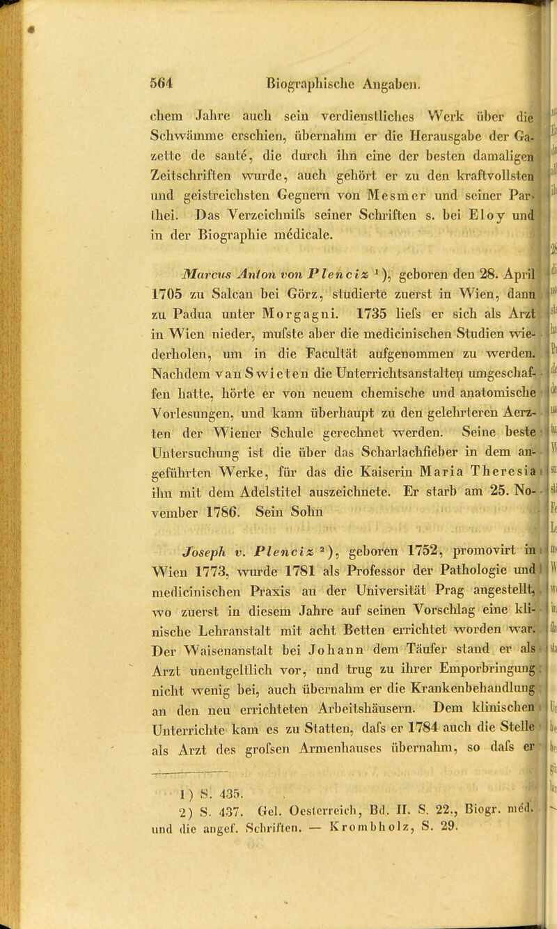 « 564 Biographische Angaben. ehern Jahre auch sein verdienstliches Werk über die Schwämme erschien, übernahm er die Herausgabe der Ga- zette de saute, die durch ihn eine der besten damaligen) Zeitschriften wurde, auch gehört er zu den kraftvollsten ; und geistreichsten Gegnern von Mesmer und seiner Paifl Ihei. Das Verzcichnifs seiner Schriften s. bei Eloy und in der Biographie medicale. Marcus Anion von Piene iz 1), geboren den 28. April 1705 zu Salcan bei Görz, studierte zuerst in Wien, dann zu Padua unter Morgagni. 1735 liefs er sich als Arzt in Wien nieder, mufste aber die medicinischen Studien wie- derholen, um in die Facultät aufgenommen zu werden. Nachdem van S wie ten die Unterrichtsanstalten umgeschaf- fen hatte, hörte er von neuem chemische und anatomische Vorlesungen, und kann überhaupt zu den gelehrteren Aerz- ten der Wiener Schule gerechnet werden. Seine beste • Untersuchung ist die über das Scharlachfieber in dem atf* geführten Werke, für das die Kaiserin Maria Theresiai ihn mit dem Adelstitel auszeichnete. Er starb am 25. No- • vember 1786. Sein Sohn Joseph v. Plenciz 2), geboren 1752, promovirt im Wien 1773, wurde 1781 als Professor der Pathologie undl medicinischen Praxis au der Universität Prag angestellt,. wo zuerst in diesem Jahre auf seinen Vorschlag eine kli- nische Lehranstalt mit acht Betten errichtet worden war; . Der Waisenanstalt bei Johann dem Täufer stand er als? Arzt unentgeltlich vor, und trug zu ihrer Emporbringung: nicht wenig bei, auch übernahm er die Krankenbehandlung an den neu errichteten Arbeitshäusern. Dem klinischen i Unterrichte kam es zu Statten, dafs er 1784 auch die Stelle • als Arzt des grofsen Armenhauses übernahm, so dafs er* 1) S. 435. 2) S. 437. Gel. Oesterreich, Bd. II. S. 22., Biogr. mc.i. und die angef. Schriften. — Krombholz, S. 29.