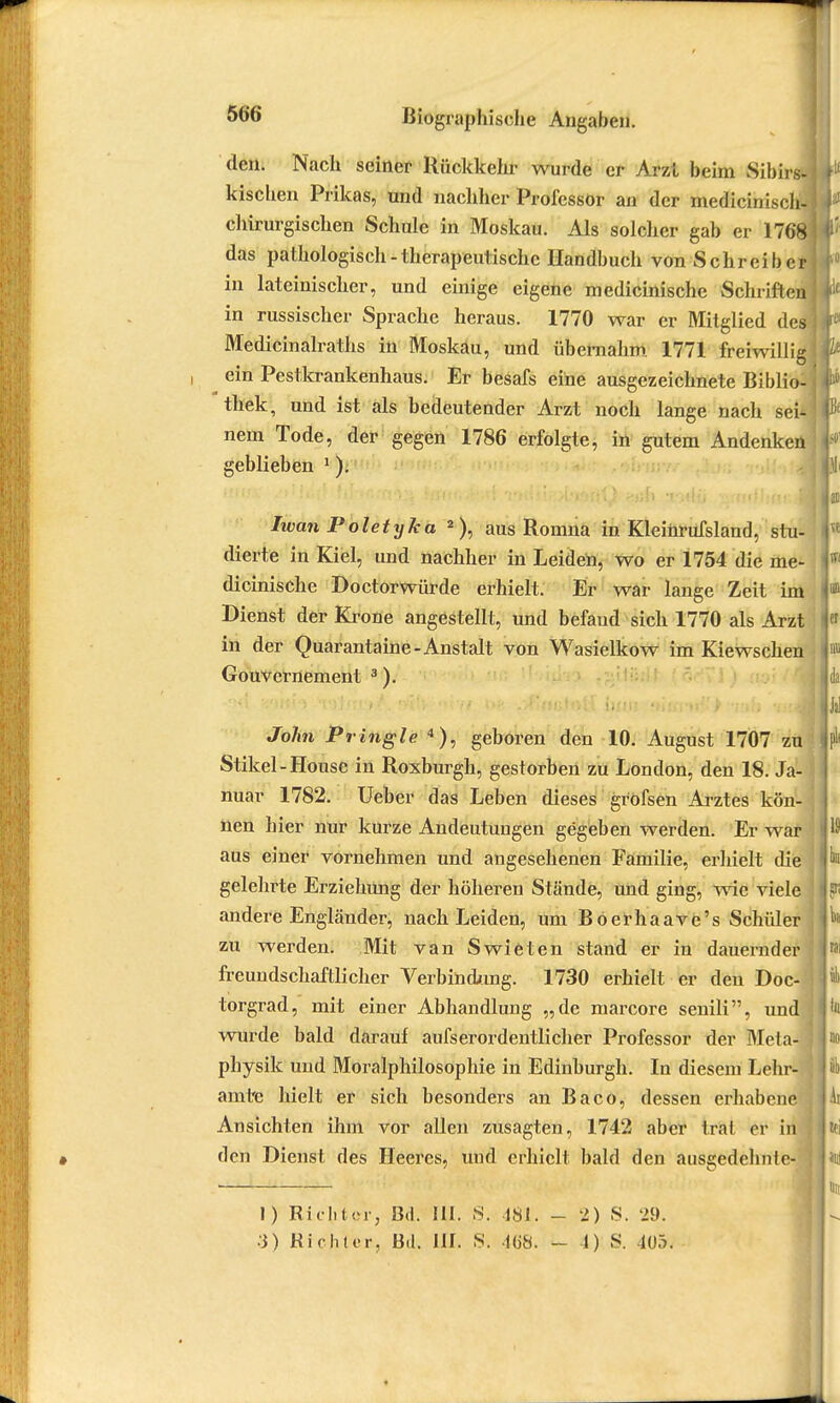 den. Nach seiner Rückkehr wurde er Arzt beim SibÜ« kischen Prikas, und nachher Professor an der medicinisefoi chirurgischen Schule in Moskau. Als solcher gab er 1768 das pathologisch-therapeutische Handbuch von Schreiber in lateinischer, und einige eigene medicinische Schriften in russischer Sprache heraus. 1770 war er Mitglied des Medicinalraths in Moskau, und übernahm 1771 freiwillig ein Pestkrankenhaus. Er besafs eine ausgezeichnete Biblio- thek, und ist als bedeutender Arzt noch lange nach sei* nem Tode, der gegen 1786 erfolgte, in gutem Andenken geblieben 1 ). Iwan Poletyka 2), aus Romna in Kleinrufsland, stu- dierte in Kiel, und nachher in Leiden, wo er 1754 die me- dicinische Doctorwürde erhielt. Er war lange Zeit im Dienst der Krone angestellt, und befand sich 1770 als Arzt in der Quarantaine-Anstalt von Wasielkow im Kiewschen Gouvernement 3). 1 m 'i'iitt1) %vy\'ti')'. eyi,iV' *h'ff t .~Ä itfiiiOtt ufh? *miti'Hl* / *f-H) 'tiUl John Pringle 4), geboren den 10. August 1707 zu Stikel-Housc in Roxburgh, gestorben zu London, den 18. Ja- nuar 1782. Ueber das Leben dieses grofsen Arztes kön- nen hier nur kurze Andeutungen gegeben werden. Er war aus einer vornehmen und angesehenen Familie, erhielt die gelehrte Erziehimg der höheren Stände, und ging, wie viele andere Engländer, nach Leiden, um Boerhaave's Schüler zu werden. Mit van Swieten stand er in dauernder freundschaftlicher Verbindung. 1730 erhielt er den Doc- torgrad, mit einer Abhandlung „de marcore senili, und wurde bald darauf aufserordentlicher Professor der Meta- physik und Moralphilosophie in Edinburgh. In diesem Lehr! amt'e hielt er sich besonders an Baco, dessen erhabene Ansichten ihm vor allen zusagten, 1742 aber trat er in den Dienst des Heeres, und erhielt bald den ausgedehnte- I) Richter, Bd. III. S. 181. - •>) S. 29. 3) Richter, Bd. III. S. 168. ~ 4) S. lüö.