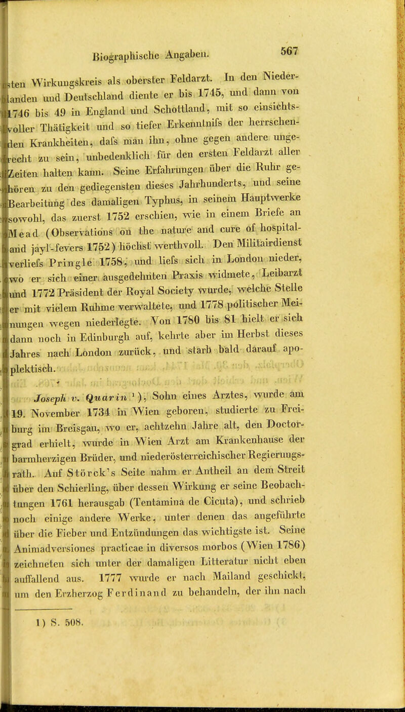 Leu Wirkungskreis als oberster Feldarzt. In den Nieder- landen und Deutschland diente er bis 1745, und dann von *746 bis 49 in England und Schottland, mit so einsichts- voller Thätigkeit und so tiefer Erkennlnifs der herrschen- ien Krankheiten, dafs man ihn, ohne gegen andere unge- recht zu sein, unbedenklich für den ersten Feldarzt aller Zeiten halten kann. Seine Erfahrungen über die Ruhr ge- hören zu den gediegensten dieses Jahrhunderts, und seine Bearbeitung des damaligen Typhus, in seinem Hauptwerke sowohl, das zuerst 1752 erschien, wie in einem Briefe an Mead (Observation on the nature and eure of hospital- arid jayl-fevers 1752) höchst werthvoll. Den Militärdienst verliefs Pringle 1758, und liefs sich in London nieder, wo er sich einer ausgedehnten Praxis widmete, Leibarzt und 1772 Präsident der Royal Society wurde, welche Stelle er mit vielem Ruhme verwaltete, und 1778 politischer Mei- nungen wegen niederlegte. Von 1780 bis 81 hielt er sich dann noch in Edinburgh auf, kehrte aber im Herbst dieses Jahres nach London zurück, und starb bald darauf apo- plektisch. 51 iK<i\j ''i'i'I Sil1 i}(Vi2J*H)i-W*fi'iiJ .''iiyi) ^iOM.t.i'J * * Joseph v. Quarin • ), Sohn eines Arztes, wurde am 19. November 1734 in Wien geboren, studierte zu Frei- burg im Breisgau, wo er, achtzehn Jahre alt, den Doctor- grad erhielt, wurde in Wien Arzt am Krankenhause der barmherzigen Brüder, und uiederösterreichischer Regieruugs- rath. Auf Störck's Seite nahm er Antheil an dem Streit über den Schierling, über dessen Wirkung er seine Beobach- tungen 1761 herausgab (Tentamina de Cicuta), und schrieb noch einige andere Werke, unter denen das angeführte über die Fieber und Entzündungen das wichtigste ist. Seine Animadversiones practicae in diversos morbos (Wien 1786) zeichneten sich unter der damaligen Litteratur nicht eben auffallend aus. 1777 wurde er nach Mailand geschickt, um den Erzherzog Ferdinand zu behandeln, der ihn nach