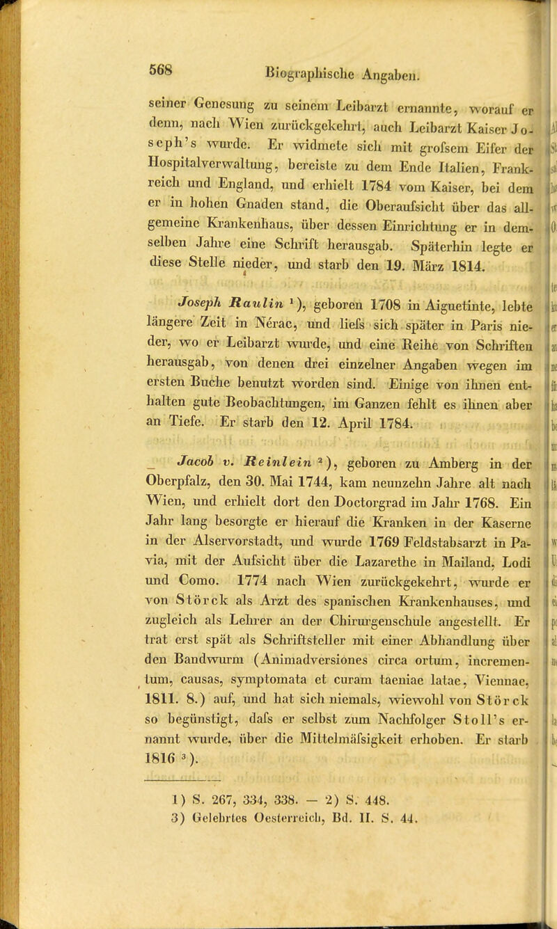 seiner Genesung zu seinem Leibarzt ernannte, worauf er denn, nach Wien zurückgekehrt, auch Leibarzt Kaiser Joi seph's wurde. Er widmete sich mit grofsem Eifer der Hospitalverwaltung, bereiste zu dem Ende Italien, Frank- reich und England, und erhielt 1784 vom Kaiser, bei dem er iu hohen Gnaden stand, die Oberaufsicht über das all- gemeine Krankenhaus, über dessen Einrichtung er in dem*, selben Jahre eine Schrift herausgab. Späterhin legte er diese Stelle nieder, und starb den 19. März 1814. Joseph Itaulin 1), geboren 1708 in Aiguetinte, lebte längere Zeit in Nerac, und liefs sich später in Paris nie- der, wo er Leibarzt wurde, und eine Reihe von Schriften herausgab, von denen drei einzelner Angaben wegen im ersten Buche benutzt worden sind. Einige von ihnen ent- halten gute Beobachtungen, im Ganzen fehlt es ihnen aber an Tiefe. Er starb den 12. April 1784. _ Jacob v. Reinlein 2), geboren zu Amberg in der Oberpfalz, den 30. Mai 1744, kam neunzehn Jahre alt nach Wien, und erhielt dort den Doctorgrad im Jahr 1768. Ein Jahr lang besorgte er hierauf die Kranken in der Kaserne in der Alservorstadt, und wurde 1769 Feldstabsarzt in Pa- via, mit der Aufsicht über die Lazarethe in Mailand, Lodi und Como. 1774 nach Wien zurückgekehrt, wurde er von Störck als Arzt des spanischen Krankenhauses, und zugleich als Lehrer an der Chirurgenschule angestellt. Er trat erst spät als Schriftsteller mit einer Abhandlung über den Bandwurm (Animadversiones circa ortum, incremen- tum, causas, symptomata et curam taeniae latae, Viennae, 1811. 8.) auf, und hat sich niemals, wiewohl von Störck so begünstigt, dafs er selbst zum Nachfolger Stoll's er- nannt wurde, über die Mittelmäfsigkeit erhoben. Er starb . 1816 3). 1) S. 267, 334, 338. - 2) S. 448. 3) Gelebries Oesterreich, Bd. II. S. 44.