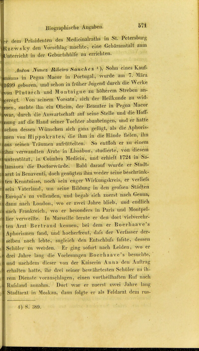 dem Präsidenten des Medicinalraths in St. Petersburg tzcwsky den Vorschlag machte, eine Gebäranstalt, zum Unterricht in der Geburtshülfe zu errichten. Anton Nunez Ribeiro Sanchez 1 ), Sohn eines Kauf- manns in Pegna Macor in Portugal, wurde am 7. März 1699 geboren^ und schon in früher Jugend durch die Werke von Plutarch und Montaigne zu höherem Streben an- geregt. Von seinem Vorsatz, sich der Heilkunde zu wid- men, suchte ihn ein Oheim, der Beamter in Pegna Macor war, durch die Anwartschaft auf seine Stelle und die Hoff- nung auf die Hand seiner Tochter abzubringen, und er hatte schon dessen Wünschen sich ganz gefügt, als die Aphoris- men von Hippokrates, die ihm in die Hände fielen, ihn aus seinen Träumen aufrüttelten. So entfloh er zu einem ihm verwandten Arzte in Lissabon, studierte, von diesem unterstützt, in Coimbra Medicin, und erhielt 1724 in Sa- lämanca die Doctorwürde. Bald darauf wurde er Stadt- arzt in Benaventi, doch genügten ihm weder seine beschränk- ten Kenntnisse, noch sein enger Wirkungskreis, er verliefs sein Vaterland, um seine Bildung in den grofsen Städten Europa's zu vollenden, und begab sich zuerst nach Genua, dann nach London, wo er zwei Jahre blieb, und endlich nach Frankreich, wo er besonders in Paris und Montpel- lier verweilte. In Marseille lernte er den dort vielverehr- ten Arzt Bertrand kennen, bei dem er Boerhaave's Aphorismen fand, und hocherfreut, dafs der Verfasser der- selben noch lebte, sogleich den Entschlufs fafste, dessen Schüler zu werden. Er ging sofort nach Leiden, wo er drei Jahre lang die Vorlesungen Boerhaave's besuchte, und nachdem dieser von der Kaiserin Anna den Auftrag erhalten hatte, ihr drei seiner bewährtesten Schüler zu ih- rem Dienste vorzuschlagen, einen vortheilhaften Ruf nach Rufsland annahm. Dort war er zuerst zwei Jahre lang Stadtarzl in Moskau, dann folgte er als Feldarzt dem rus- 1) S. :J89. 1