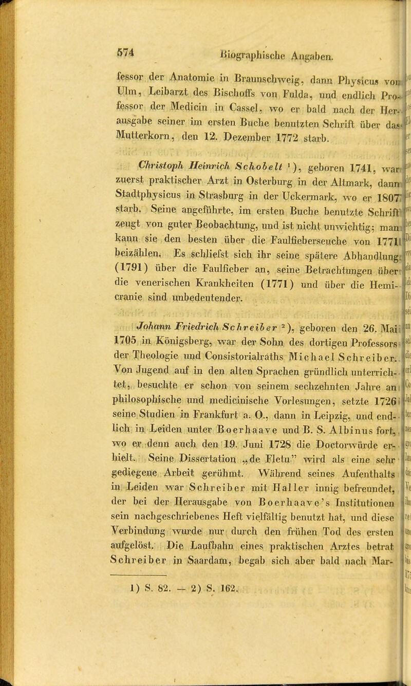 fessor der Anatomie in Braunschweig, dann Physicus von Ulm, Leibarzt des Bischoffs von Fulda, und endlich Pro*f fessor der Medicin in Cassel, wo er bald nach der Her- ausgäbe seiner im ersten Buche benutzten Schrift über dasi* Mutterkorn, den 12. Dezember 1772 starb. Christoph Heinrich Schobelt '), geboren 1741, war f zuerst praktischer Arzt in Osterburg in der Altmark, danraF Stadtphysicus in Strasburg in der Uckermark, wo er 18077ffif starb. Seine angeführte, im ersten Buche benutzte Schriftif' zeugt von guter Beobachtung, und ist nicht unwichtig; mamf kann sie den besten über die Faulfieberseuche von 17711F beizählen, Es schliefst sich ihr seine spätere Abhandlung^' (1791) über die Faulfieber an, seine Betrachtungen über die venerischen Krankheiten (1771) und über die Hemi- cranie sind unbedeutender. Johann Friedrich Schreiber 2), geboren den 26. Maii 1705 in Königsberg, war der Sohn des dortigen Professors der Theologie und Consistorialraths Michael Schreiber. Von Jugend auf in den alten Sprachen gründlich unterrich- tet, besuchte er schon von seinem sechzehnten Jahre an: philosophische und medicinische Vorlesungen, setzte 17261 seine Studien in Frankfurt a. O., dann in Leipzig, und end- lich in Leiden unter Boerhaave und B. S. Albinus fort,, wo er denn auch den 19. Juni 1728 die Doctorwürde er- hielt. Seine Dissertation „de Fletu wird als eine sehr gediegene Arbeit gerühmt. Während seines Aufenthalts in Leiden war Schreiber mit Haller innig befreundet, der bei der Herausgabe von Boerhaave's Institutionen sein nachgeschriebenes Heft vielfältig benutzt hat, und diese Verbindung wurde nur durch den frühen Tod des ersten aufgelöst. Die Laufbahn eines praktischen Arztes betrat Schreiber in Saardam, begab sich aber bald nach Mar- 1) S. 82. - 2) S. 162. Iii. in