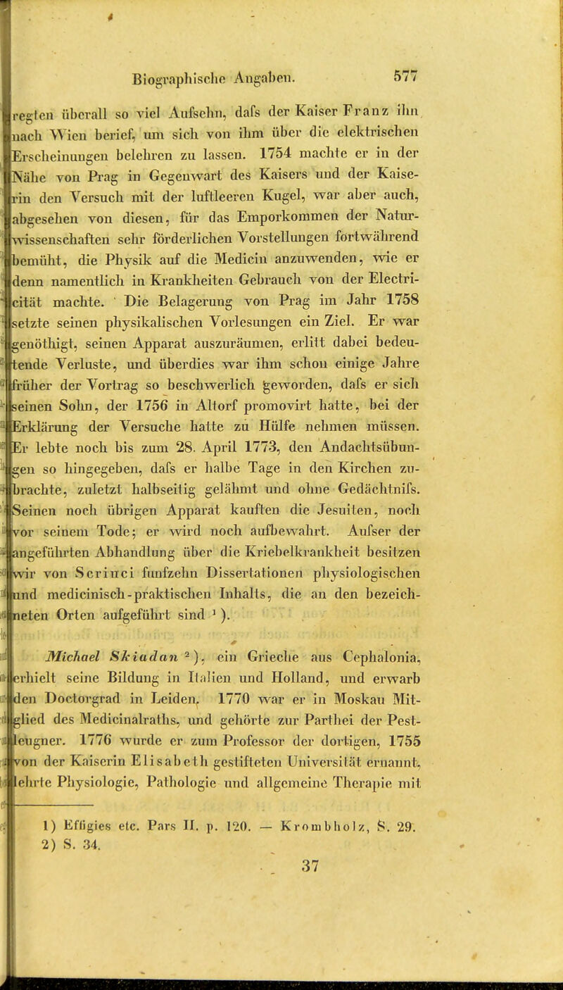 regten überall so viel Aufsehn, dafs der Kaiser Franz ihn nach Wien berief, nm sich von ihm über die elektrischen Erscheinungen belehren zu lassen. 1754 machte er in der Nähe von Prag in Gegenwart des Kaisers und der Kaise- rin den Versuch mit der luftleeren Kugel, war aber auch, abgesehen von diesen, für das Emporkommen der Natur- wissenschaften sehr förderlichen Vorstellungen fortwährend bemüht, die Physik auf die Medicin anzuwenden, wie er denn namentlich in Krankheiten Gebrauch von der Electri- cität machte. Die Belagerung von Prag im Jahr 1758 setzte seinen physikalischen Vorlesungen ein Ziel. Er war genöthigt, seinen Apparat auszuräumen, erlitt dabei bedeu- tende Verluste, und überdies war ihm schon einige Jahre früher der Vortrag so beschwerlich geworden, dafs er sich seinen Sohn, der 1756 in Altorf promovirt hatte, bei der Erklärung der Versuche hatte zu Hülfe nehmen müssen. Er lebte noch bis zum 28. April 1773, den Andachtsübun- gen so hingegeben, dafs er halbe Tage in den Kirchen zu- flbrachte, zuletzt halbseitig gelähmt und ohne Gedächtnifs. Seinen noch übrigen Apparat kauften die Jesuiten, noch or seinem Tode; er wird noch aufbewahrt. Aufser der ngeführten Abhandlung über die Kriebelkrankheit besitzen r von Scrinci fünfzehn Dissertationen physiologischen d medicinisch-praktischen Inhalts, die an den bezeich- nen Orten aufgeführt sind 1 ). Michael Skiadan 2), ein Grieche aus Cephalonia, rhielt seine Bildung in Italien und Holland, und erwarb en Doctorgrad in Leiden, 1770 war er in Moskau Mit- (ijglied des Medicinalraths, und gehörte zur Parthei der Pest- leugner. 1776 wurde er zum Professor der dortigen, 1755 von der Kaiserin Elisabeth gestifteten Universität ernannt., lehrte Physiologie, Pathologie und allgemeine Therapie mit 1) Effigies etc. Pars II. p. 120. 2) S. 34. — Krouibholz, fc. 29. 37