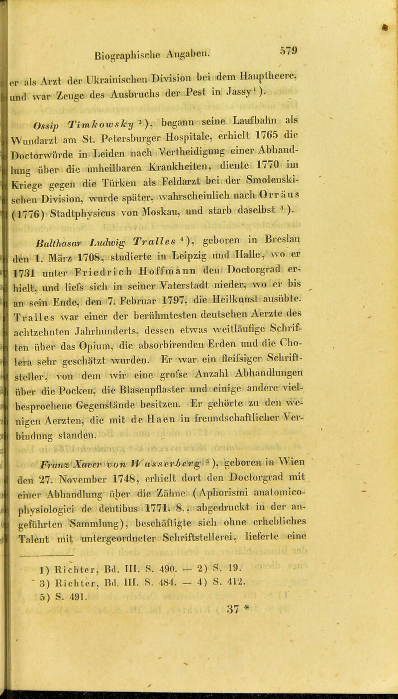 er als Arzt der Ukrainischen Division bei dem Hauptheere, und war Zeuge des Ausbruchs der Pest in Jassy1)- Ossip Timkowsky*), begann seine Laufbahn als Wundarzt am St. Petersburger Hospitale, erhielt 1765 die Doetorwürde in Leiden nach Vertheidiguug einer Abhand- lung über die unheilbaren Krankheiten, diente 1770 im Kriege gegen die Türken als Feldarzt bei der Smolenski- schen Division, wurde später, wahrscheinlich nach Orr aus (1776) Stadtphysicus von Moskau, und starb daselbst 3 ). Balthasar Ludwig Tralles 4), geboren in Breslau den 1. März 1708, studierte in Leipzig und Halle, wo er 1731 unter Friedrich Hoff mann den Doctorgrad er- hielt, und liefs sich in seiner Vaterstadt nieder, wo er bis an sein Ende, den 7. Februar 1797, die Heilkunst ausübte. Tralles war einer der berühmtesten deutschen Aerzte des achtzehnten Jahrhunderts, dessen etwas weitläufige Schrif- ten über das Opium, die absorbirenden Erden und die Cho- lera sehr geschätzt wurden. Er war ein fleifsiger Schrift- steller, von dem wir eine grolse Anzahl Abhandlungen über die Pocken, die Blasenpflaster und einige andere viel- besprochene Gegenstände besitzen. Er gehörte zu den we- nigen Aerzten, die mit de Haen in freundschaftlicher Ver- bindung standen. Franz Xaver von IVa.s.s erMerg 5 ), geboren in Wam den 27. November 1748, erhielt dort den Doctorgrad mit einer Abhandlung über die Zähne (Aphorismi analomico- physiologici de dentibus 1771. 8.. abgedruckt, in der an- geführten Sammlung), beschäftigte sich ohne erhebliches Talent mit untergeordneter Schriftstell er ei, lieferte eine 1) Richter, Bd. III. S. 490. — 2) S. 19. 3) Richter, Bd. III. S. 484. - 4) S. 412. 5) S. 491. 37 *