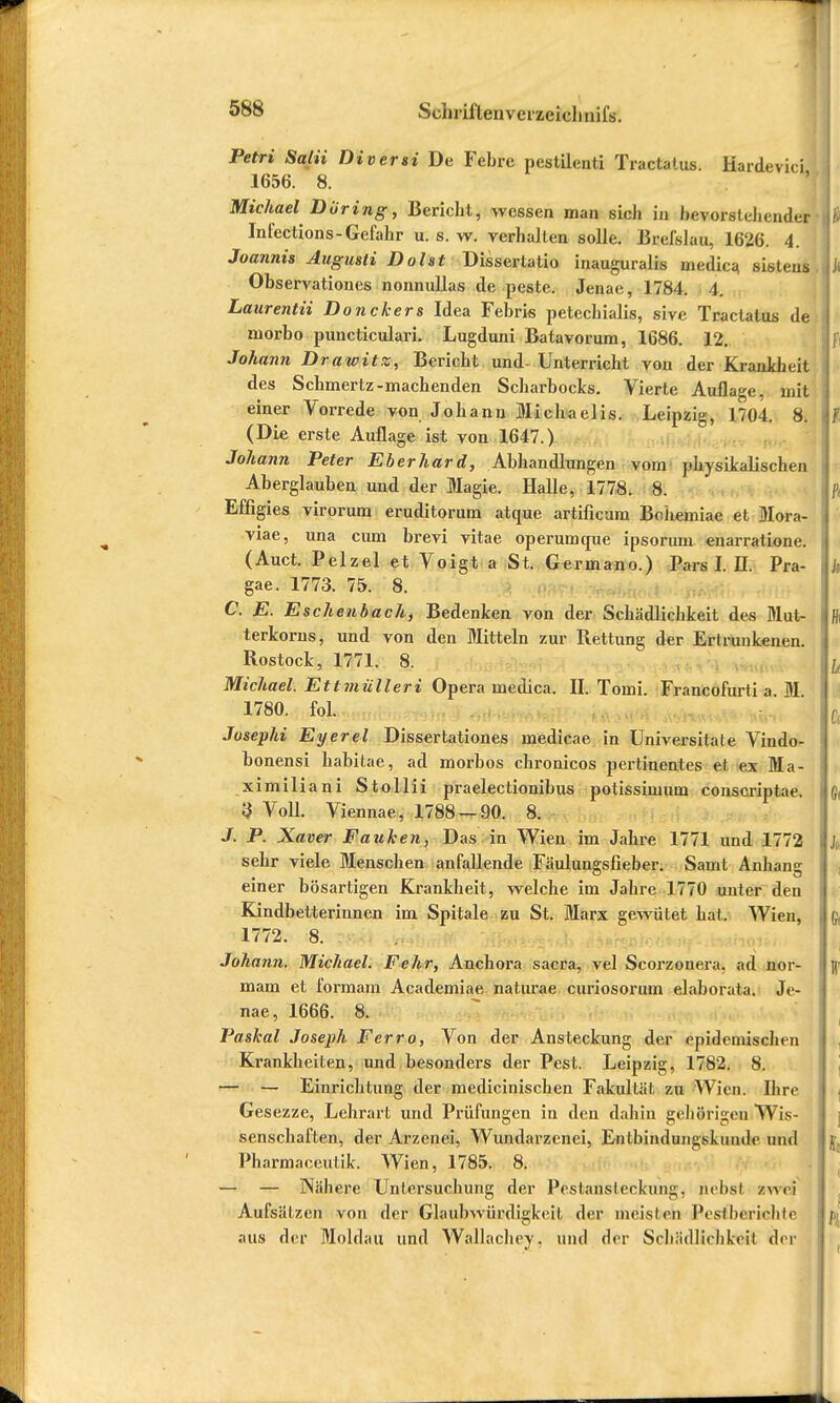 Petri Satii Diversi De Febre pestilenti Tractalus. Kardevici 1656. 8. Michael Düring, Bericht, wessen man sich in bevorstehender Infections-Gefahr u. s. w. verhalten solle. Breislau, 1626. 4. Joannis Augusli Dolst Dissertatio inauguralis medica. sisteus Observationes nonnullas de peste. Jenae, 1784. 4. Laurentii Donckers Idea Febris petechialis, sive Tractatns de niorbo puneticulari. Lugduni Batavorum, 1686. 12. Johann Drawitz, Bericht und- Unterricht von der Krankheit des Schmertz-machenden Scharbocks. Vierte Auflage, mit einer Vorrede von Johann Michaelis. Leipzig, 1704. 8. (Die erste Auflage ist von 1647.) Johann Peter Eberhard, Abhandlungen vom physikalischen Aberglauben und der Magie. Halle, 1778. 8. Effigies virorum eruditorum atque artificum Bohemiae et Mora- viae, una cum brevi vitae operumcpie insorum enarratione. (Auct. Pelzel et Voigt a St. Germano.) Pars! H. Pra- gae. 1773. 75. 8. C. E. Eschenbach, Bedenken von der Schädlichkeit des Mut- terkorns, und von den Mitteln zur Rettung der Ertrunkenen. Rostock, 1771. 8. Michael. Ettmülleri Opera medica. II. Tomi. Francofurti a M 1780. fol. Josephi Eyerel Dissertationes medicae in Universitale Vindo- bonensi habitae, ad morbos chronicos pertinentes et ex Ma- ximiliani Stollii praelectionibus potissimuni conscriptae. 3 Voll. Viennae, 1788 — 90. 8. J. P. Xaver Fauken, Das in Wien im Jahre 1771 und 1772 sehr viele Menschen anfallende Fäulungsfieber. Samt Anhand einer bösartigen Krankheit, welche im Jahre 1770 unter den Kindbetterinnen im Spitale zu St. Marx gewütet hat. Wien, 1772. 8. Johann. Michael. Fehr, Anchora sacra, vel Scorzouera, ad nor- mam et formam Academiae naturae curiosorum elaborata. Je- nae, 1666. 8. Paskai Joseph Ferro, Von der Ansteckung der epidemischen Krankheiten, und besonders der Pest. Leipzig, 1782. 8. — — Einrichtung der medicinischen Fakultät zu Wien. Ihre Gesezze, Lehrart und Prüfungen in den dahin gehörigen Wis- senschaften, der Arzenei, Wundarzenei, Entbindungskiimle und Pharmaceutik. Wien, 1785. 8. — — Nähere Untersuchung der Pestansleckiin:;;. pebsl zwei Aufsätzen von der Glaubwürdigkeit der meisten Pesfterichte aus der Moldau und Wallachey. und der Schädlichkeit der