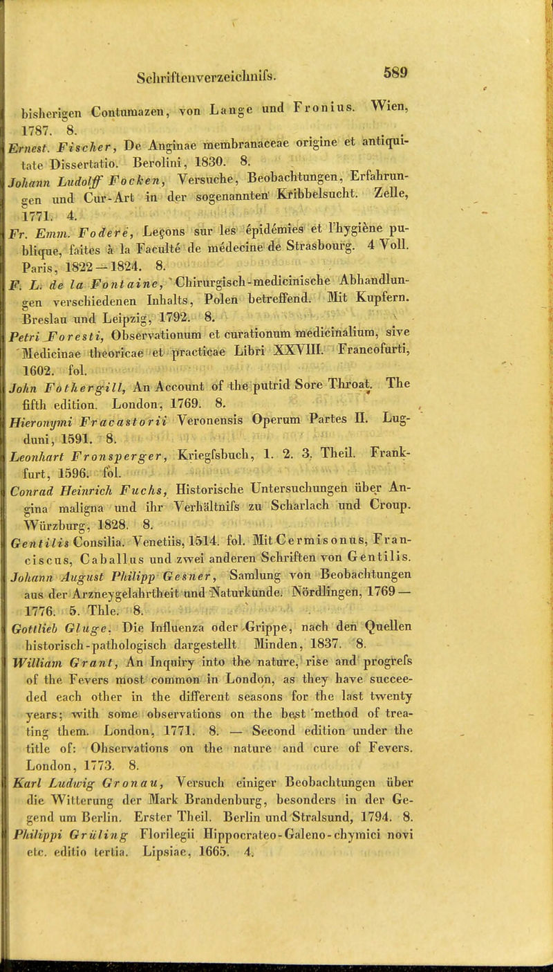 bisherigen Contumazen, von Lange und Fronius. Wien, 1787. 8. . . Ernest. Fischer, De Anginae membranaceae ongme et antiqui- tate Dissertatio. Berolini, 1830. 8. Johann Ludolff Focken, Versuche, Beobachtungen, Erfahrun- gen und Cur-Art in der sogenannten' Kribbelsucht. Zelle, 1771. 4. Fr. Emm. Födere, Lecons sur les epidemies et l'hygiene pu- blique, l'aites I la Faculte de medecine de Strasbourg. 4 Voll. Paris, 1822 —1824. 8. F. L. de la Fontaine, 1Chirurgisch-medicinische Abhandlun- gen verschiedenen Inhalts, Polen betreffend. Mit Kupfern. Breslau und Leipzig, 1792, 8. PetriJForesti, Observationum et curationum medicinalium, sive Medicinae theoricae et practicae Libri XXVIII. Francofurti, 1602. fol. John Fothergill, An Account of the putrid Sore Throat. The fifth edition. London, 1769. 8. Hieronymi Fracastorii Veronensis Operum Partes II. Lug- duni, 1591. 8. Leonhart Fronsperger, Kriegfsbuch, 1. 2. 3. Theil. Frank- furt, 1596. fol. Conrad Heinrich Fuchs, Historische Untersuchungen über An- gina maligna und ihr Verhältnifs zu Scharlach und Croup. Würzburg, 1828. 8. Gentiiis Consilia. Venetiis, 1514. fol. Mit Cermisonus, Fran- ciscus, Caballus und zwei anderen Schriften von Gentiiis. Johann August Philipp Gesner, Saralung von Beobachtungen aus der Arzneygelahrtheit und Naturkunde. Nördlingen, 1769 — 1776. 5. Thle. 8. Gottlieb Ginge. Die Influenza oder Grippe, nach den Quellen historisch-pathologisch dargestellt Minden, 1837. 8. William Grant, An Inquiry into the nature, rise and progrefs of the Fevers most common in London, as they have succee- ded each other in the different seasons for the last twenty years; with some observations on the best 'method of trea- tins them. London, 1771. 8. — Second edition under the title of: Ohservations on the nature and eure of Fevers. London, 1773. 8. Karl Ludwig Gronau, Versuch einiger Beobachtungen über die Witterung der Mark Brandenburg, besonders in der Ge- gend um Berlin. Erster Theil. Berlin und Stralsund, 1794. 8. Philippi Grilling Florilegii Hippocrateo-Galeno-chymici novi etc. editio terlia. Lipsiae, 1665. 4.