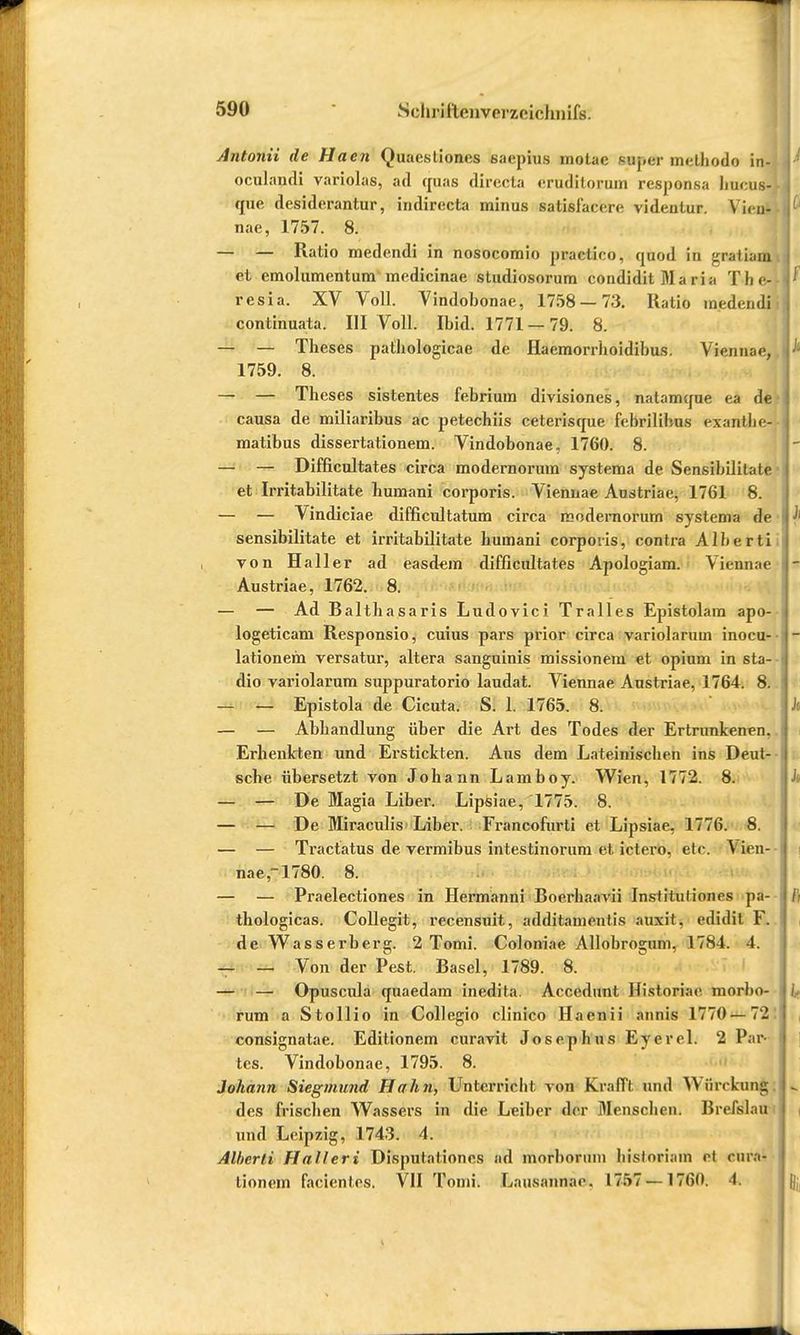 Antonii de Haen Quaestiones saepius motae inpdr methodo in- oculandi variolas, ad quas directa eruditorum responsa hucuaj que desiderantur, indirecta minus satisfacere videntur. \ i< n- nae, 1757. 8. — — Ratio medendi in nosocomio practico, quod in gnatuia et emolumentum medicinae studiosorum condidit Ma ria The- resia. XV Voll. Vindobonae, 1758 — 73. Ratio medendi continuata. III Voll. Ibid. 1771 —79. 8. — — Theses pathologicae de Haemorrhoidibus. Viennae, 1759. 8. — — Theses sistentes febrium divisiones, natamque ea de causa de miliaribus ac petechiis ceterisque febrilibus exanllic- matibus dissertationem. Vindobonae. 1760. 8. — — Difficultates circa modernorum systema de Sensibilitate et Irritabilitate humani corporis. Viennae Austriae, 1761 8. — — Vindiciae difficultatum circa modernorum systema de sensibilitate et irritabilitate humani corporis, contra Alberti von Haller ad easdem difficultates Apologiam. Viennae Austriae, 1762. 8. — — Ad Balthasaris Ludovici Tralles Epistolam apo- logeticam Responsio, cuius pars prior circa variolarum inocu- lationem versatur, altera sanguinis missionem et opium in sta- dio variolarum suppuratorio laudat. Viennae Austriae, 1764. 8. — — Epistola de Cicuta. S. L 1765. 8. — — Abhandlung über die Art des Todes der Ertrunkenen, Erhenkten und Erstickten. Aus dem Lateinischen ins Deut- sche übersetzt von Johann Lamboy. Wien, 1772. 8. — — De Magia Liber. Lipsiae, 1775. 8. — — De Miraculis Liber. Francofurti et Lipsiae, 1776. 8. — — Tractatus de vermibus intestinorum et ielero. etc. ^ ifen- nae,-1780. 8. — — Praelectiones in Hermanni Boerhaavii Instiluliones pa- thologicas. Collegit, recensuit, additamentis auxit, edidit F. de Wasserberg. 2 Tomi. Coloniae Allobrogum, 1784. 4. — — Von der Pest. Basel, 1789. 8. — — Opuscula quaedam inedita. Accedunt Historiae toorbo- rum a Stollio in Collegio clinico Haenii annis 1770— 72 consignatae. Editionem curavit Josephus Eyerel. 2 Par- tes. Vindobonae, 1795. 8. Johann Siegmund Hahn, Unterricht von Krafl'l und Wiirrkuug des frischen Wassers in die Leiber der Menschen. Brefslau und Leipzig, 1743. 4. Alberti Halleri Disputationes ad morboruni hisloriam et cur«! lionem facientes. VII Tomi. Lausannac. 1757 —1760. 1.