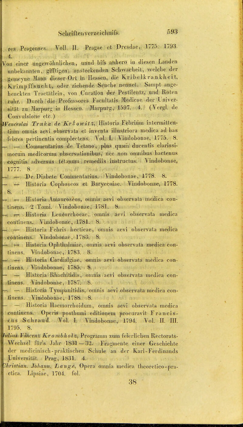 Sehvii'teiivcrzeichnifs. &03 res Pragenses. Voll. II. Pragae et Dresdac, 1775. 1793. Von einer ungewöhnlichen, unntl bifs anhero in tliescn Landen nnhekannten, gifftigen, ansteckenden Schwacheit, welche der g.meyne Mann dieser Ort in Hessen, die Kr ibtlk rankheit, Krimp tTsucht, öder ziehende Seuche nennet. Sampt ange- henckien Tractätlein, von Curation der Pestilentz, und Roten rühr. Durch die Professores Facultatis Mcdicae der Univer- sität zu Marpurg in Hessen. Marpurg, 1597. 4. (Vergl.de Convulsione etc.) Wenceslai Tmka de Krzowilz, Historia Fehrium intermitten- thun oranis aevi observata et inventa illustriora medica ad has febres pertinentia cpmplectens, Vol. I. Vindohonae, 1775. 8. — Commentarius de Tetano, plus quam ducentis clarissi- moruin medicorum ohservationibus, uec non omnibus hactenus cogniüs adversus tetajnun reinediis instruetus. Vindohonae, 1777. 8. — De Diahete Commentarius. Vindohonae, 1778. 8. • — Historia Cophoseos et Baryecoiae. Vindohonae, 1778. & .: Eli . ■(••'■ — Historia Amauroseos, omnis aevi observata medica con- tinens. 2 Tomi. Vindohonae, 1781. 8. i— Historia Leucorrhoeae, omnis aevi observata medica coutinens. Vindohonae, 1781. 8. — Historia Febris becticae, omnis aevi observata medica continens. \indobonae, 1783. 8. r- — Historia Ophthahniac, omnis aevi observata medica con- tinens. Vindohonae, 1783. 8. — Historia Cardialgiae, omnis aevi observata medica con- tinens. Vindohonae, 1785. 8. — —'■ Historia Rhachitidis, omnis aevi observata medica con- tinens. Vindohonae, 1787. 8. — — Historia Tympanitidis, omnis aevi observata medica con- tinens. Vindohonae, 1788. 8. — — Historia Haemorrhoidum, omnis aevi observata medica continens. Operis posthumi editionem procuravit Francis- cus Schraud. Vol. I. Vindohonae, 1794. Vol. II. III. 1795. 8. hdiiiH Vincenz Krombholz, Programm zum feierlichen Rectorats- Wcclisel fiir's Jahr 1831 —32. Fragmente einer Geschichte der medicinisch-praktischen Schul« an der Karl-Ferdinands JJmversiüil, Prag, 1831. 4. Christian. Johann. Lange, Oprra oinnia medica theoretico-pra- ctica. Lipsiae, 1704. fol. 38