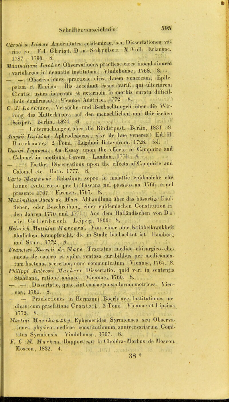 Schrift (Mivcr/xichiiifs. Caruli a Linne Amoonitalcs acadcuücae. scu Dissertaliones va- riae etc. Ed. Christ. Dan. Schreher. \ Noll. Erlangae. 1787-1790. 8. Maximiliani Locher Observaliones practica«- circa inoculation.-m variolarum in ncoualis inslitulam. Vindobonae, 17(i8. 8. u _ _ Observationes practicae circa Luein veueream, Epile- psiam et Maniam; His acceduut casus varii, epii ultcriorem Cirutac usum iulcrnum et cxlcrnum in morbis curatu difficil- lhnis couiinnant. Viennae Austriae, 1772. 8. C. J. Lorinscr, Versuche und Beobachtungen über die Wir- kung des Mutterkornes auf den menschlichen und thierischen fvörper. Berlin, 1824. 8. _ _ Untersuchungen über die Rinderpest. Berlin, {831. 8. Aloysii Luisini Aphrodisiacus, sive de Lue venerea Ed. 11. Boerhaave. 2 Tpmi. Lugduni Batavorum, 1728. fol. Daniel Lysojis, An Essay lipon the effects of Camphire and Caloinel in continnal Fevers. London, 1771. 8. — — Farther Observations upon the e.JTects of Camphire and Calomel etc. Bath, 1777. 8. Carlo Magnani Relazione sopre le malatlie epidemiche che. hanno avuto corso per la Toscana nel passato an 176G. e pel presente 1767. Firenze, 1767. 8. Maximilian Jacob de Man. Abhandlung über das bösartige Faul- fieber, oder Beschreibung einer epidemischen Constitution in den Jahren 1770 und 1771. Aus dem Holländischen von Da. niel Collenhusch. Leipzig, 1800. 8, Heinrich Matthias Marcard', Von einer der Kribbelkrankheit ähnlichen Krampfsucht, die in Stade beobachtet ist Hamburg und Stade, 1772. 8. Francisci Xaverii de Mare Tractatus medico-chirurgico-clie- micus de caucro et spina ventosa curahilibus per medicamen- tura hactenus secrelum, nunc communicatum \ iennac, 1767. 8. Vhilippi Ambrosii Marherr Dissertatio, quid veri in sententia Stahliana, ratione animae. Viennae, 1760. 8. — — Dissertatio. quae sint.causae musculorum motrices. \ ien- nae, 1761. 8. — — Praelectiones in Hermanni Boerhaave Institutiones mc- dicas cum praefatione Cranl zii. 3 Tnnii Viennae.et Lipsiac. 1772. 8. Martini Marikowzkij Ephemerides Syrmienses seil Observa- liones pbysico-medicae constitutinnum anniversariarum Comi- tatus Syrmiensis. Vindobonat-, 1767. 8. F. C. M. Markus. Rapport sur le, Cholera-Morbus de Moscou. Moscou. 1832. 4. 38 *