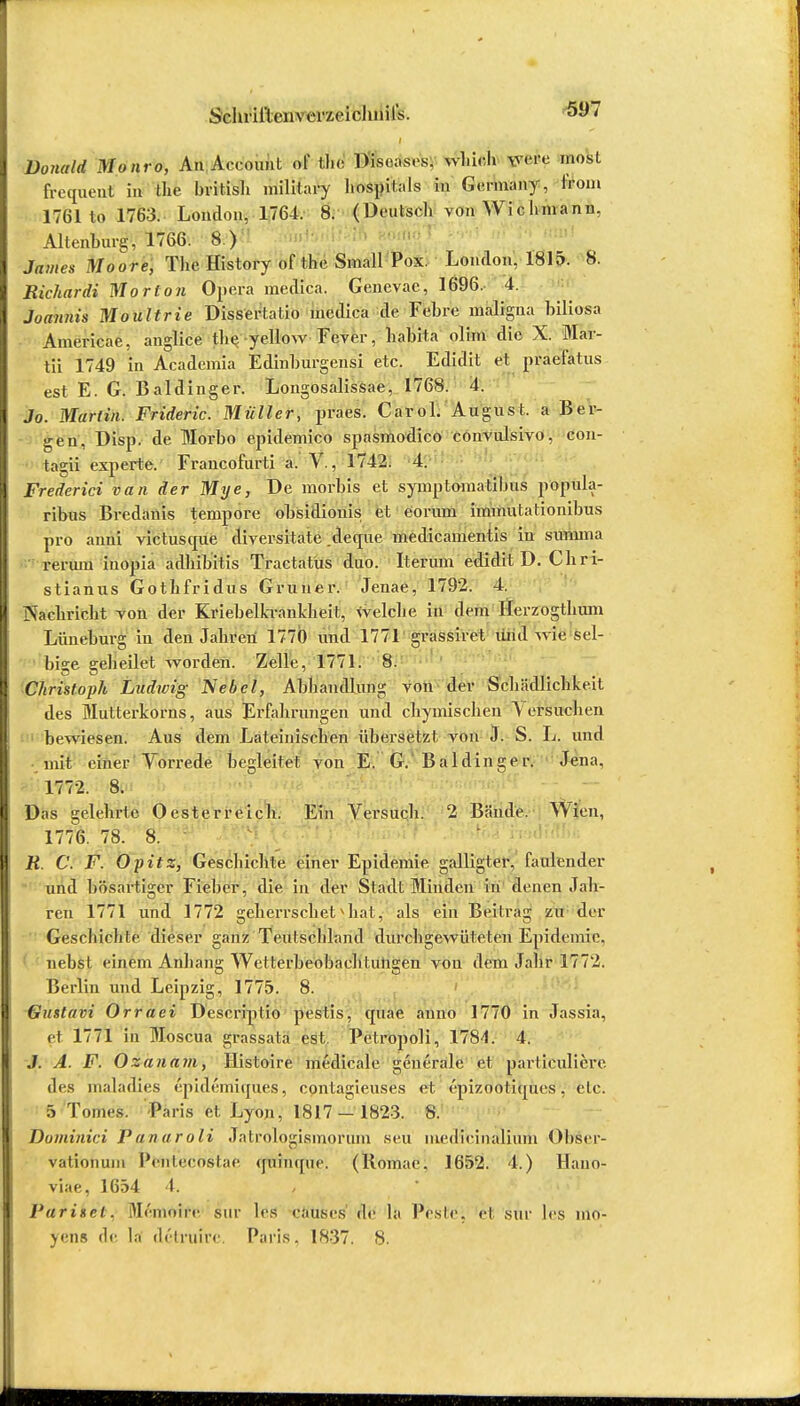 Donald Mo uro, An Account öf tl.c Diseases, wl.icli were most frequeut in ffife britisli military hospilals in Germany, irom 1761 to 1763. London, 1764. 8. (Deutsch von Wie hm an n. Altenburg, 1766. 8.) James Moore, The History of the Small Pox. London, 1815. 8. Richardi Morton Opera medica. Genevac, 1696. 4. Joannis Moultrie Dissertatio medica de Fcbre maligna biliös* Americae, anglice the yellow Fever, habita olim die X. Mar- tä 1749 in Academia Edinburgensi etc. Edidit et praefatus est E. G. Baldinger. Longosalissae, 1768. 4. Jo. Marlin. Frideric. Müller, praes. Carol. August, a Ber- gen, Disp. de Morbo epidemico spasmodico convulsivo, con- tagii experte. Francofurti a. V., 1742. 4. Frederici van der Mye, De mortis et symptomatibus pöpük- ribus Brcdanis tempore obsidionis et eorum immutalionibus pro anni victusque diversitate deque medicamentis in summa rerum inopia adhibitis Tractatus duo. Iterum edidit D. diri- stianus Gothfridus Gruner. Jenae, 1792. 4. jXachricht von der Kriebelkrankheit, Welche, in dem Herzogthum Lüneburg in den Jahren 1770 und 1771 grassiret und wie sel- bige geheilet worden. Zelle, 1771. 8. Christoph Ludwig Nebel, Abhandlung von der Schädlichkeit des Mutterkorns, aus Erfahrungen und chymischen Versuchen bewiesen. Aus dem Lateinischen übersetzt von J. S. L. und mit einer Vorrede, begleitet von E. G. Baldinger. Jena, 1772. 8. Das gelehrte Oesterreich. Ein Versuch. 2 Bände. Wien, 1776. 78. 8. R. C. F. Opitz, Geschichte einer Epidemie galligter, faulender und bösartiger Fieber, die in der Stadt Minden in denen Jah- ren 1771 und 1772 generrschet^hatj als ein Beitrag zu der Geschichte dieser ganz Teulschland durebgewüteten Epidemie, nebst einem Anhang Wetterbeobachtungen von dem Jahr 1772. Berlin und Leipzig, 1775. 8. Gustavi Orraei Descriptio pestis, quae anno 1770 in Jassia, et 1771 in Moscua grassata est. Petropoli, 1784. 4. J. A. F. Ozanam, Histoire medicale generale et partieuliere. des maladies epidemiques, contagieuses et epizootiques, etc. 5 Tonics. Paris et Lyon, 1817 — 1823. 8. Doininici P anaroli Jatrologismorum seu iiiedieinaliuni Obser- vationum l'eiilecostae quinque. (Komae. 1652. 4.) Hano- viae, 1654 4. Parisei. Memoire sur les eaiis.es de la Pesic, et sur les mo- yens de la dclruire. Paris, 1837. 8.