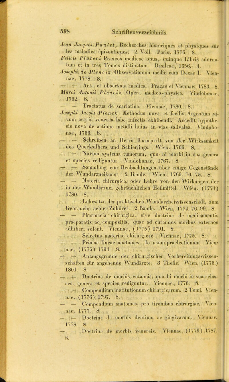 59S Schiäftenvenfceitfhiiifs. Jean Jacques Faulet, Ilecberrbes bisloriques et pbysnpi.s sur lcs maladies ('pizooliques. 2 Voll. Paris, 1776. 8. W&lÄaw Plateri Praxeos medicae opus, quinque Libris adortia- tum et in tres, Tomos distinetum. Basileae. 165fi. 4. Joxephi de Piene iz Observal.ionum medicarum Decas I. \ kn- nae, 1778. 8. — — Acta et observata medica. Pragae et Viennae, 1783. 8. Marci Antonii Plenciz Opera medico-physica. Vindobonac 1762. 8. x — — Tractatus de scarlatina. Viennae, 1780. 8. Josephi Jacobi Plenck Metliodus nova et facilis Ar^sjrituui vi- vum aegris venerea labe infectis exhibendi. Accedit bypotbe- sis nova de actione metalli huius in vias salivales. Vindobo- nae, 1766. 8. — — Scbreiben an Herrn Rumpelt von der Wirksamkeit des Quecksilbers und Scbierlings. Wien, 1766. 8. — — Noviun systema tumorum, quo Iii morbi in sua genera et species rediguntur. Vindobonae, 1767. 8. — — Sammlung von Beobachtungen über einige Gegenstände der Wundarzneikunst. 2 Bände. Wien, 1769. 70. 75. 8. — — Materia cliirurgica, oder Lebre von den Wirkungen der in der Wundarznei gebräuchlichen Heilmittel. Wien, (1771) 1780. 8. — — Lehrsätze der prakt.iscben Wundarznehvissenscbafl. zum Gebrauche seiner Zuhörer. 2 Bände. Wien, 1774. 76. 99. 8. — — Pharmacia cliirurgica, sive doctrina de medicamentis praeparatis ac compositis, quae ad curaudos morbos externos adhiberi solent. Viennae, (1775) 1791. 8. — — Selectus materiae chirurgicae. j Viennae, 1775. 8. — — Primae lineae anatomes. In usum praelectionum. Vien- nae, (1775) 1794. 8. — — Anfangsgründe der ebirurgischen Vorbereitungsnissen- sohäften für angehende Wundärzte. 3 Tbeilc. Wien. (1776.) 1801. 8. — — Doctrina de morbis cul.ane.is, epia Iii morbi in suas Has- ses, genera et species rediguntur. Viennae, 1776. 8. — — Compendiuni inslilulionum chirurgirarum. 2 Tomi. A irn- nae. (1776) 1797. 8. — — Compendiuin analoines. pro lironibus rhirurgiae. A ien- uae, 1777. 8. — — Doctrina de morbis ilcnlium ac gingivaiHm. A icmi.ic 1778. 8. — — Doctrina de morbis vencreis. Viennae, (177!)) 17.N7.
