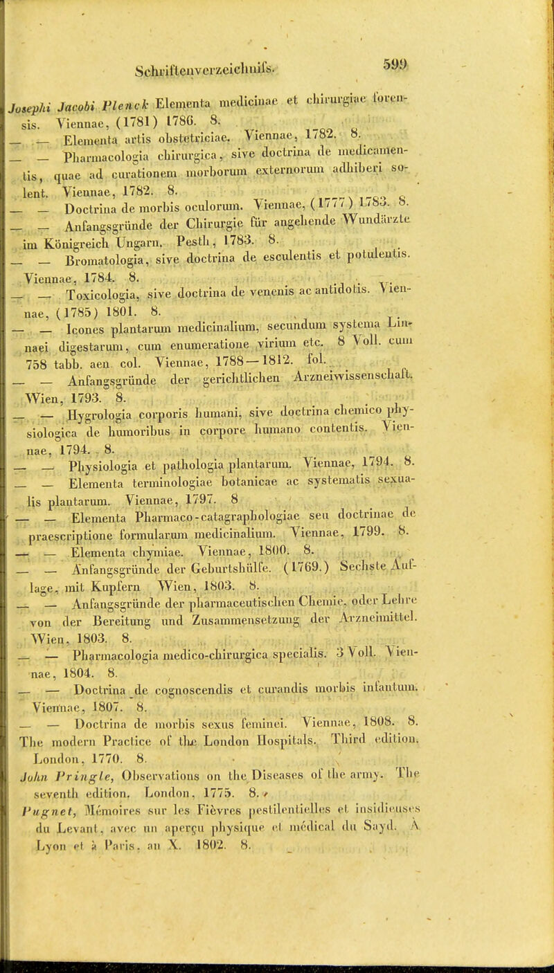 Schrill enveiY.eiclinil's. 59y Josephi Jacobi Plenck Elementa medicinae et chirurgiae forcn- sis. Viennae, (1781) 1780. 8. _ — Elementa arlis obstetriciae. Viennae, 1/82. 8. _ - Phannacologia chirurgica, sive doctrina de medicamen- tis, quae ad curationem morborum cxternorum adhiberi so- lent. Viennae, 1782. 8. * _ Doctrina de raorbis oculonun. Vrennae, ( 1 1 n ) »• — - Anfangsgründe der Cliirurgie für angehende Wundärzte (m Königreich Ungarn. Pesth, 1783. 8. _ _ Bromatologia, sive doctrina de esculentis ei potuleutis. Viennae, 1784. 8. _ _ Toxicologia, sive doctrina de venenis acantidotis. Vien- nae, (1785) 1801. 8. , — _ leones plantarum medicinalium, secundum systenia Lm- naei digestaruni, cum enunieratione virium etc. 8 Jo\\. cum 758 tabb. aen col. Viennae, 1788-1812. fol. _ - Anfangsgründe der gerichtlichen Arzneiwissenschalt. Wien, 1793. 8. _ _ Hygrologia corporis humani, sive doctrina cheimco tfff- siologica de luunoribus in corpore humano contentis. Vien- nae, °1794. 8. __ _ Physiologia et pathologia plantarum. Viennae, 1794. 8. _ — Elementa terminologiae botanicae ac systematis sexua- lis plantarum. Viennae, 1797. 8 — — Elementa Pharmaco-catagraphologiae seu doctrinae de praescriptione formularmn medicinalium. Viennae, 1799. 8. — — Elementa chymiae. Viennae, 1800. 8. — — Anfangsgründe der Geburtsbülfe. (1769.) Serlisle Auf- lage, mit Kupfern Wien, 1803. 8. _ __ Anfangsgründe der pliarmaceutischen Chemie, oder Lehre von der Bereitung und Zusammensetzung der Arzneimittel. Wien. 1803. 8. _ _ Phannacologia medico-chirurgica specialis. 3 Voll. Vien- nae, 1804. 8. — — Doctrina de coguoscendis et curandis morbis intaiitum. Viennae, 1807. 8. _ — Doctrina de morbis sexus feininci. Viennae, 1808. 8. The modern Practice of tlue London Hospitals. Third edition. London, 1770. 8. Juhn Pringle, Observation on the Diseases of llie army. The siventli edition. London, 1775. 8./ I'ugnet, Mpmpires sur les Fievres pestilenlielles et insidiciuse.s du Lc\ant, avec un apercu physique ei meiliral du Sayd. \