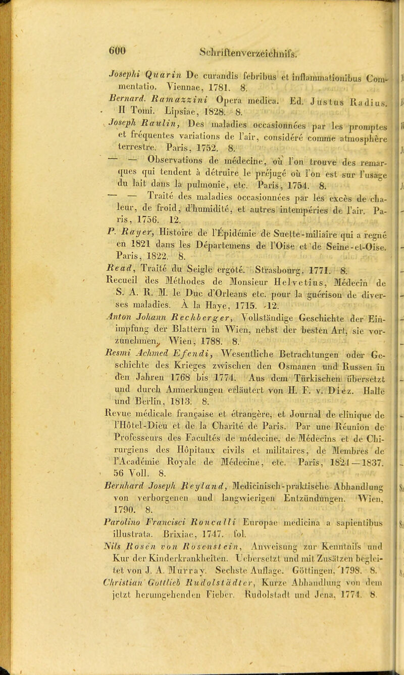 Josephi Quarin De curandis febribuö et inflammationibus GW mentatip. Vicnnac, 1781. 8. Bernard. Ramazzini Opera meJica. Ed. Justus Radius II Tomi. Lipsiac, 1828. 8. Joseph Raulin, Des maladies occasionnees par les promptes et frequentes variations de l'air, considerc comme atmosphere terrestre. Paris, 1752. 8. — Observation de inedecine, ou Ton trouve des remar- ques qui tendent ä detruire le prejuge oü Ton est sur Tusage du lait daus la pulmonie, etc. Paris, 1754. 8. Traite des maladies Occasionnees par les exces de cha- leur, de'froid, d'humidite, et autres intemperies de l'air. Pa- ris, 1756. 12. P. Rayer, Histoire de TEpidcmie de Suette-miliaire qui a regne cn 1821 daus les Departemens de KOigfc et de Seine -el-Oise Paris, 1822. 8. Read, Traite du Seiglc ergote. Strasbourg. 1771. 8. Recueil des Metbodes de Monsieur Hei vetius. Medecin de S. A. R. M. le Duc d'Orleans etc. pour la guerison de diver- ses maladies. Ä la Haye, 1715. -12. Anton Johann Rechberger, Vollständige Gescbichte der Ein- impfung der Blattern in Wien, nebst der besten Art, sie vor- zunehmen, Wien, 1788. 8. Resmi Achmed Efeudi, Wesentliche Betracbtungen oder Ge- scbichte des Krieges zwischen den Osmanen und Russen in den Jahren 1768 bis 1774. Aus dem Türkischen übersetzt und durch Anmerkungen erläutert von H. F. vi Diez. Halle und Berlin, 1813. 8. Revue medicale francaise et etrangere, et Journal de clinique de l'Hötel-Dieu et de la Charite de Paris. Par une Reunion de Professeurs des Faeultes de inedecine. de Medecins et de Clii- rurgiens des Hopitaux civils et militaires, de Membres de 1'Acadeinie Royalc de Medeciue, elc. Paris, 1824 — 1837. 56 Voll. 8. Bernhard Joseph Reyland, Medicinisch-praktische Abhandlung von verborgenen und langwierigen Entzündungen. Wien. 1790. 8. Parolino Francisci Roncalli Euröpae medicina a sapiehtibus illustrata. Brixiae, 1747. CoL Nils Rosen von Ruscnsl ein, Anweisung zur Rennlnils und Kur der Kinderkrankherten. Uebtersetzi und mit Zusätzen bfcglei- N-f. von J. A. M uvray. Sechste Aullage. Güttingen.'179S. 8. Christian Gultlieb Rudolstädlcr, Kurze Abhandlung von dein jetzt herumgehenden Fieber, Rudolstadt und Jena. 1771. 8.