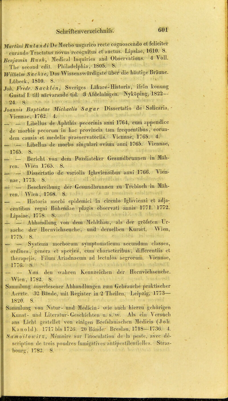 Martini Rulan di De Morl)o ungarico rede cognoscendo et feliciter rurando Traclatus novus rocognilus et auctus. Lipsiae, 1610. 8. Benjamin Bush, Medical Inquiries aud Observations. 4 Voll. The second cdit. Philadelphia, 1805. 8. Wilhelm Sachse, Das Wissenswürdigste über die häutige Braune. Lübeck, 1810. 8. Joh. Fredr. Sackten, Sveriges Läkare-Historia, ifrän konung Gustaf I. tili närvarande tid. 3 Afdelningen. Nyköping, 1822— • 24. 8: '» ta^>;*w»i|^iJ^v»jrö»»7:?»i«'W'Wt Joannis Baytistae Michaelis Sa gar Dissertatio de Salicaria. - Viennae, 1762. 4. — — Libellus de Aphthis peeorinis anni 1764, cum appendice de morbis pecorum in hac provincia tarn frequentibus, eorun- dem causis et medelis praeservatoriis. Viennae, 1765. 4. — — Libellus de morbo singulavi ovium anni 1765. Viennae, 1765. 8. _ — Bericht Ton dem Pozdiateker Gesundbrunnen in Mäh- ren. Wien 1765. 8. — — Dissertatio de yariolis Iglaviensibus anni 1766. Vien- nae, 1773. 8. _: _ Beschreibung der Gesundbrunnen zu Trebisch in Mäh- ren. Wien, 1768. 8. — — Historia morbi epidemici in circulo Iglaviensi et adja- ceutibus regni Bohemiae plagis observati anuis 1771. 1772. Lipsiae, 1778. 8. — — Abhandlung von dem Mehlthau, als der gröfsten Ur- sache der Horuviehseuche. und derselben Kurart. Wien, 1775. 8. — — Systema morborum symptoinaticum secundum classes, ordines, genera et species, cum characteribus, differentiis et therapejis. Filum Ariadnaeum ad lectulos aegrornm. Viennae, 1776. 8. - — — Von den wahren Kennzeichen der Hornviehseuche. Wien, 1782. S. Sammlung auserlesener Abhandlungen zum Gebrauche praktischer Aerzte. 32 Bände, mit Register in 2 Theilen. Leipzig, 1773— 1820. 8. Sammlung von Natur- und Medicin- wie auch hierzu gehörigen Kunst- und Literatur-Geschichten u. s. w. Als ein Versuch ans Licht gestellet von einigen Brefslnuischen Medic.is (Joh. Kanold). 1717 bis 1726. 20 Bänder Breslau, 1718-1736. t. Samoitotrit z, Memoire sur Pitttoculatiön de h pes'te, nver de- scription de Irois poudres fumigatives anlipeslilenrielles. Stras- bourg, 1782. 8.