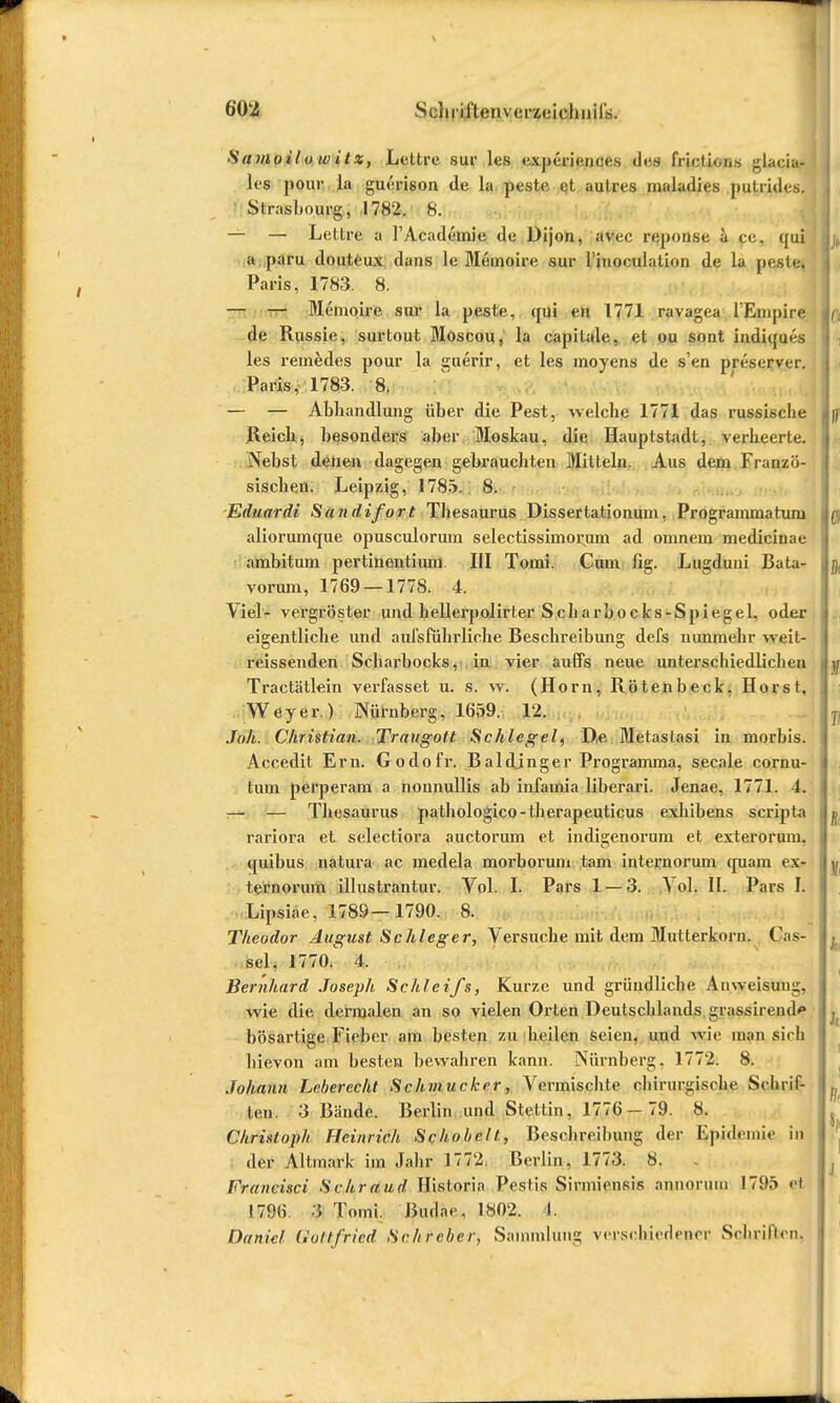 Samoilow itx, Lettre sur les experienees des frictions glacia- les pour la gucrison de la peste et autres maladies putrides. Strasbourg, 1782. 8. — — Lettre a l'Academie de Dijon, avec reponse ü pe, qui a paru douteux dans le Memoire sur l'inoculation de la peste. Paris, 1783. 8. — — Memoire sur la peste, qui en 1771 ravagea TEmpire de Russie, surtout Moscou, la capitale, et ou sont indiques les remedes pour la guerir, et les moyens de s'en preserver. Paris, 1783. 8. — — Abhandlung über die Pest, welche 1771 das russische Reich, besonders aber Moskau, die Hauptstadt, verheerte. Nebst denen dagegen gebrauchten Mitteln. Aus dem Franzö- sischen. Leipzig, 1785. 8. Eduardi San difort Thesaurus Dissertationum, Programmatum aliorumque opusculorum selectissimorum ad omnem medicinae ambitum pertinenlium III Tomi. Cum fig. Lugduni Bata- vorum, 1769 — 1778. 4. Viel- vergröster und hellerpolirter Scharbocks-Spiegel, oder eigentliche und aufsführliche Beschreibung defs nunmehr weil- reissenden Scharbocks, in vier auffs neue unterschiedlichen Tractätlein verfasset u. s. w. (Horn, Rötenbeck, Horst, Weyer.) Nürnberg, 1659. 12. Joh. Christian. Traugott Schlegel, D,e Metastasi in morbis. Accedit Ern. Godofr. .Baldinger Programma, secale cornu- tum perperam a nounullis ab infamia liberari. Jenae, 1771. 4. — — Thesaurus pathologico-therapeuticus exhibens scripta rariora et selectiora auetorum et indigenorum et exterorum. quibus natura ac medela morborum tarn internormn quam ex- ternorum illustrantur. Vol. I. Pars 1 — 3. Yol. II. Pars I. Lipsiae, 178Ö—1790. 8. Theodor August Schleger, Versuche mit dem Mutterkorn. Cis- sel, 1770. 4. Bernhard Joseph Schleifs, Kurze und gründliche Anweisung, wie die dermalen an so vielen Orten Deutschlands grassirend'» bösartige Fieber am besten zu heilen seien, und wie man sich hievon am besten bewahren kann. Nürnberg, 1772. 8. Johann Leberecht Schmucker, Vermischte chirurgische Schrif- ten. 3 Bände. Berlin und Stettin, 1776 — 79. 8. Christoph Heinrich Schobelt, Beschreibung der Epidemie in der Altmark im Jahr 1772. Berlin, 1773. 8. - Francisci Schraud Historia Pestis Sirmiensis annorum 1795 ei 1796. 3 Tomi. Budae, 1802. I. Daniel Gottfried Schrcber, Sammlung verschiedener Schriften,