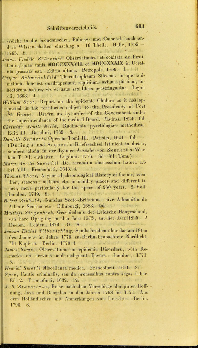 welche in die öronomisehen, Policey- und Caineral- auch wi- dere Wissenschaften einschlagen 16 Theile. Halle, 1755- 1765. S. ' . Joann Fredric. Schreiber Observationes et cogitata de Pesti- leritim quae annis MDCCXXXVIII et MDCCXXXIX in Ucrai- nia grassata est. Editio ultima. Petropoli, 1750. 4. Caspar. Schwenckfeld Theriotropheum Silesiae, in quo ani- inalium. hoc est quadrupeduin, reptilium, avium, piscium, in- sectoruni natura, vis et usus sex libris perstringuntur. Ligni- cii, 1603. 4. William Scot, Report on the epidemic Cholera as it has ap- peafed in the territories subject to the Presidency of Fort St. George. Drawn up by order of the Government under the superintendence of the medical Board. Madras, 1824. fol. Christian. Gottl. Seile, Rudimenta pyretologiae methodicae. Edit. III. Berolini, 1789. 8. Danielis Senner ti Operum Tomi III. Parisiis, 1641. fol. (Döring's und Sennert's Briefwechsel ist nicht in dieser, sondern allein in der Lyoner Ausgabe von Sennert's Wer- ken T. VI. enthalten. Lugduni, 1776. fol VI. Tom.) Marci Aurelii Severini De recondita abscessuum natura Li- bri VIII. Francofurti, 1643. 4. \Thomas Short, A general chronological History of the air, wea- ther, seasons , meteors etc. in sundry pläces and different ti- mes; more particularly for the Space of 250 years. 2 Voll. London, 1749. 8. Robert Sibbald, Nuncius Scoto-Britariuus, sive Admonitio de Atlante Scotico etc Edinburgi, 1683. %1. Malthijs Sie genbeek, Geschiedenis der Leidsche Hoogeschool, van bare Oprigting in den Jare 1575, tot bet Jaar 1825. 2 Deelen. Leiden, 1829-32. 8. Johann Esaias Silber schlag, Sendschreiben über das am 18ten des Jänners im Jahre 1770 zu Berlin beobachtete Nordlicht. Mit Kupfern. Berlin, 1770 4. Junten Sims, Observations on epidemic DisOrders, with Re- marks on nervous and malignant Fevers. London, 1773. vm.8. . :'•<•..: ;<W- ^ »fwWfrf» ; Ffenrici Smetii Miscellanea medica. Francofurti, 1611. 8. Spee, Cautio crimiualis, seu de processibus contra sagas Liber. Ed. 2. Francofurti, 1632. 12. ./. S. 'S ta vor in us, Reise nach dem Vorgebirge der guten Hoff- nung, .Inva und Bengalen in den Jahren 17n'8 bis 1771. Aus dem Holländischen mit Anmerkungen von Lueder. Berlin. 1796. 8.
