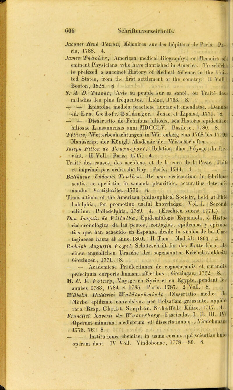 <>0<> Schrill eiivci'/.cichnifs. Jacques Rene Tenun, Meinoires sur Iva hopitaux de Paris. Pa- ris, 1788. 4. James Thacher, Ameriqani medical BiograjJiy, or Memoirs of eminent Physicians wlio have flourished in America. To whichJ is prefixed a succinct History of Medical Science in tlie Lni- ted States, from the first seltlement of the country. II Voll. Boston, 1828. 8 S. A. D. Tissof, Avis au peuple sur sa sante, ou Traitu des maladies les plus frequentes. Liege, 1763. 8. — — Epistolae medico practicae auctae et emeudatae. Denuo ed* Em. Godofr. Baldinger. Jenae et Lipsiae, 1771. 8. — — Dissertatio de Febribus biliosis, seu Historia epidemiae biliosae Lausannensis anni MDCCLV. Basileae, 1780. 8. Titius, Wetterbeobachtungen in Wittenberg von 1768 bis 1779. Manuscript der Königl. Akademie der Wissenschaften. Joseph Pitton de Tournefort, Relation dun Yoyage du Le- vant. II Voll. Paris, 1717. 4. Traite des causes, des accidens, et de la eure de la Pesic. Fait et imprime par ordre du Roy. Paris. 1744. 4. Balthasar. Ludovic. Tralles, De usu vesicautium in febribus acutis, ac speciatim in sananda pleuritide, accuratius detenni- naudo. Vratislaviae, 1776. 8. Transactions of the American philosophical Society, hehl at Phi-j ladelphia, for promoting useful knowledge. V ol. I. Second edition. Philadelphia, 1789. 4. (Erschien zuerst. 1771.) Don Joaquin de Villalba, Epidemiologia Espannola, 6 Histo- ria cronolögica de las pestes, contagios, epidemias y epizoo- tias que han acaecido en Espanna desde la venida de los Car-: tagineses hasta el anno 1801. H Tom. Madrid, 1803. 4. Rudolph Augustin Vogel, Schutzschrift für das Mutterkorn, als einer angeblichen Ursache der sogenannten Kriebelkrankln it Güttingen, 1771. 8. — — Academicae Praelectiones de cognoscendis et curandis praeeipuis corporis humani affectibus. Goltingae,. 1772. 8. M. C. F. Volney, Voyage en Syrie et en Egypte, peiulanl \$t annees 1783, 1784 et 1785. Paris, 1787. 2 Voll. 8. Wilhelm. Hulderici Waldtschmiedt Dissertatio medica d( Morbo epidemio convulsivo, per Holsatiam grassantt-, pppidd raro. Resp. Christ. Stephan. Scheffel. Kiliae, 1717. 1. Francisci Xaverii de Wasserberg Fasciculus I. II. III. IV Opermn minorum medicorum et dissertationuin. Vindobouae' 1775. 76. 8. — — Instiluliones chemiae, in usum eoruni. qui scientiae liui(