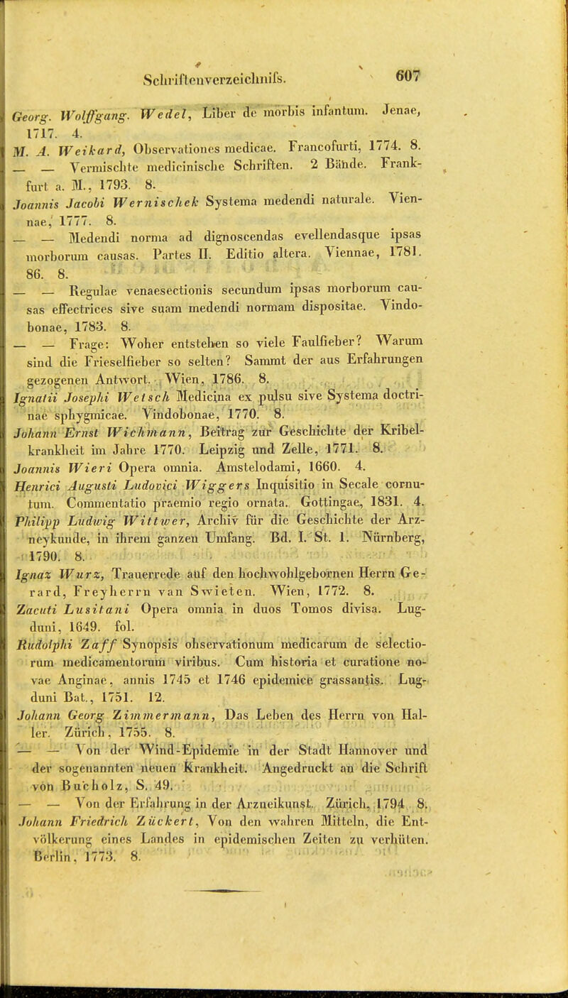 i Georg. Wolffgang. Wedel, Liber de mörbis infantum. Jenae, 1717. 4. M. A. Weikard, Observationes raedicae. Francofurti, 1774. 8. _ _ Vermischte medicinische Schriften. 2 Bünde. Frank- furt a. BL, 1793. 8. Joannis Jacobi Wernischek Systema medendi naturale. Vien- nae, 1777. 8. — — Medendi norma ad dignoscendas evellendasque ipsas morborum causas. Partes II. Editio altera. Viennae, 1781. 86. 8. _ _ Regulae venaesectionis secundum ipsas morborum cau- sas effectrices sive suam medendi normam dispositae. Vindo- bonae, 1783. 8. — — Frage: Woher entstehen so viele Faulfieber? Warum sind die Frieselfieber so selten? Sammt der aus Erfahrungen gezogenen Antwort. Wien, 1786. 8. Ignaiii Josephi Welsch Mediana ex pulsu sive Systema doctri- nae sphygmicae. Vindobonae, 1770. 8. Johann Ernst Wichmann, Beitrag zur Geschichte der Kribel- krankheit im Jahre 1770. Leipzig und Zelle, 1771. 8. Joannis Wieri Opera omnia. Amstelodami, 1660. 4. Henrici Augusti Ludovici Wiggers Inquisitio in Seeale cornu- tum. Commentatio pfSemio regio ornata. Gottingae, 1831. 4. Philipp Ludwig Wittwer, Archiv für die Geschichte der Arz- neyküriS'e, in ihrem ganzen Umfang. Bd. I. St. 1. Nürnberg, 1790. 8. Ignaz Würz, Trauerrede auf den hochwohlgebornen Herrn Ge- rard, Freyherrn van Swieten. Wien, 1772. 8. Zacuti Lusitani Opera omnia in duos Tomos divisa. Lug- auni, 1649. fol. Rudolphi Zaff Synopsis ohservationum medicarum de selectio- rum medicamenlorum viribus. Cum historia et curatione no- vae Anginae, annis 1745 et 1746 epidemice grassantis. Lug- duni Bat, 1751. 12. II Johann Georg Zimmermann, Das Leben des Herrn von Hal- ler. Zuncn. 1750. 8. — \ on der Wind-Epidemie in der Stadt Hannover und der sogenannten neuen Krankheit. Angedruckt an die Schrift von Bu'cholz, S. 49. — — Von der Erfahrung in der Arzneikunst. Zürich, 1794 8. Johann Friedrich Zuckert, Von den wahren Mitteln, die Ent- völkerung eines Landes in epidemischen Zeiten zu verhüten. Berlin. 1773. 8.