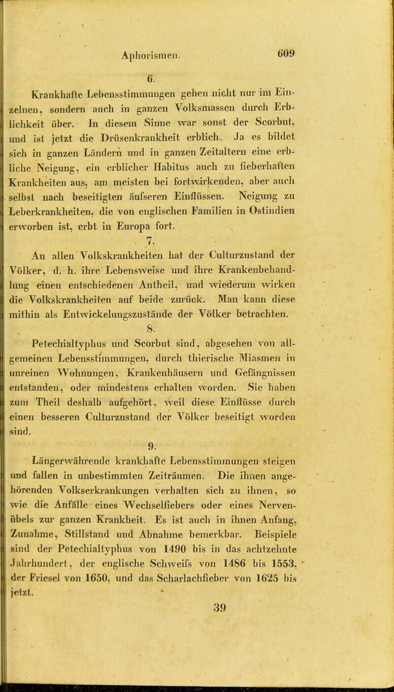 6. Krankhafte Lebensstimmuugcn gehen nicht nur im Ein- zelnen, sondern auch in ganzen Volksmassen durch Erb- lichkeit über. In diesem Sinne war sonst der Scorbut. und ist jetzt die Drüsenkrankheit erblich., Ja es bildet sich in ganzen Ländern und in ganzen Zeitaltern eine erb- liche Neigung, ein erblicher Habitus auch zu fieberhaften Krankheiten aus, am meisten bei fortwirkenden, aber auch selbst nach beseitigten äufseren Einflüssen. Neigung zu Leberkrankheiten, die von englischen Familien in Ostindien erworben ist, erbt in Europa fort. An allen Volkskrankheiten hat der Culturzustand der Völker, d. h. ihre Lebensweise und ihre Krankenbehand- lung einen entschiedenen Antheil, und wiederum wirken die Volkskrankheiten auf beide zurück. Man kann diese mithin als Entwickelungszustände der Völker betrachten. 8. Petechialtyphus und Scorbut sind, abgesehen von all- gemeinen Lebensstimmungen, durch thierische Miasmen in unreinen Wohnungen, Krankenhäusern und Gefängnissen entstanden, oder mindestens erhalten worden. Sic haben zum Theil deshalb aufgehört, weil diese Einflüsse durch einen besseren Culturzustand der Völker beseitigt worden sind. 9. Länger währende krankhafte Lebensstimmungen steigen und fallen in unbestimmten Zeiträumen. Die ihnen ange- hörenden Volkserkrankimgen verhalten sich zu ihnen, so wie die Anfälle eines Wechselfiebers oder eines Nerven- übels zur ganzen Krankheit. Es ist auch in ihnen Anfang, Zunahme, Stillstand und Abnahme bemerkbar. Beispiele sind der Petechialtyphus von 1490 bis in das achtzehnte Jahrhundert, der englische Schweifs von 1486 bis 1553, * der Friesel von 1650, und das Schariachfieber von 1625 bis jetzt. 39