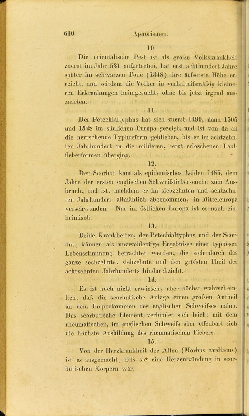 10. Die orientalische Pest ist als grofse Volkskrankheit zuerst im Jahr 531 ausgetreten, hat erst aeklhunderl Jahre später im schwarzen Tode (1348) ihre äufserslo Höhe er- reicht, und seitdem die Völker in verhältnifsmäfsig kleine- ren Erkrankungen heimgesucht, ohne his jetzt irgend aus- zuarten. 11. Der Petechialtyphus hat sich zuerst 1490, dann 1505 und 1528 im südlichen Europa gezeigt, und ist von da an die herrschende Typhusform geblieben, bis er im achtzehn- ten Jahrhundert in die milderen, jetzt erloschenen Faul- fieberformen überging. 12. Der Scorbut kam als epidemisches Leiden 1486, dem Jahre der ersten englischen Schweifsfieberseuche zum Aus- bruch, und ist, nachdem er im siebzehnten und achtzehn ten Jahrhundert allmählich abgenommen, in Mitteleuropa verschwunden. Nur im östlichen Europa ist er noch ein- heimisch. 13. Beide Krankheiten, der Petechialtyphus und der Scor- but, können als unzweideutige Ergebnisse einer typhösen Lebensstimmung betrachtet werden, die sich durch das ganze sechzehnte, siebzehnte und den gröfsten Theil des achtzehnten Jahrhunderts hindurchzieht. 14. Es ist noch nicht erwiesen, aber höchst wahrschein- lich, dafs die scorbutische Anlage einen grofsen Antheil an dem Emporkommen des englischen Schweifses nahm. Das scorbutische Element, verbindet sich leicht mit dem rheumatischen, im englischen Schweifs aber offenbarI sich die höchste Ausbildung des rheumatischen Fiebers. 15. Von der Herzkrankheil der Alten (Morbus cardiacus) ist'es ausgemacht, dafs sie* eine Herzen Izündmig in scor- butischen Körpern war.