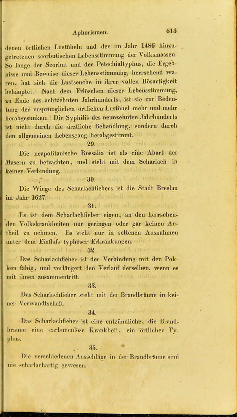 Aphorismen. «Li denen örtlichen Lnstübeln und der im Jahr 1486 hinzu- getretenen scorbutischen Lebensstimmung der Volksinassen. So lange der Scorbut und der Petechialtyphus, die Ergeb- nisse und Beweise dieser Lebensstimmung, herrschend wa- ren, hat sich die Lustseuche in ihrer vollen Bösartigkeit behauptet. Nach dem Erlöschen dieser Lebensstimmung, zu Ende des achtzehnten Jahrhunderts, ist sie zur Bedeu- tung der ursprünglichen örtlichen Lustübel mehr und mehr herabgesunken. Die Syphilis des neunzehnten Jahrhunderts ist nicht durch die ärztliche Behandlung, sondern durch den allgemeinen Lebensgang herabgestimmt. 29. Die neapolitanische Rossalia ist als eine Abart der Masern zu betrachten, und steht mit dem Scharlach in keiner Verbindung. 30. t Die Wiege des Scharlachfiebers ist die Stadt Breslau im Jahr 1627. 31. Es ist dem Scharlachfieber eigen, an den herrschen- den Volkskrankheiten nur geringen oder gar keinen An- theil zu nehmen. Es steht nur in seltenen Ausnahmen unter dem Einflufs typhöser Erkrankungen. 32. Das Scharlachfieber ist der Verbindung mit den Pok- ken fähig, und verlängert den Verlauf derselben, wenn es mit ihnen zusammentritt. 33. Das Scharlachfieber steht mit der Brandbräune in kei- ner Verwandtschaft. 34. Das Scharlachfieber ist eine entzündliche, die Brand- bräune eine carbuneulöse Krankheil, ein örtlicher Ty- pluis. ._ 35. Die verschiedenen Ausschläge in der Brandbräune sind nie scharlachartig gewesen.