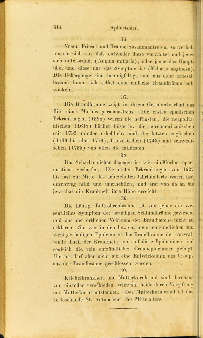 36. Wenn Friescl und Bräune zusammentreten, so verhal- ten sie sicli so, dafs entweder diese vorwaltet und jener sich unterordnet (Angina miüaris), oder jener das Haupt] ühel und diese nur das Symptom ist (Miliaris anginosa). Die Uebergänge sind mannigfaltig, und aus eine* Friesel- bräune kann sich selbst eine einfache Brandbräune ent- wickeln. 37. Die Brandbräune zeigt in ihrem Gesammtverlauf das Bild ekies Morbus paracmasticus. Die ersten spanischen Erkrankungen (1598) waren die heftigsten, die neapolita- nischen (1618) höchst bösartig, die nordamericanischen seit 1735 minder erheblich, und die letzten englischen (1739 bis. über 1770), französischen (1743) und schwedi- schen (1755) von allen die mildesten. 38. Das Scharlachfieber dagegen ist wie ein Morbus epac- masticus veidaufen. Die ersten Erkrankungen von 1627 bis fast zur Mitte des achtzehnten Jahrhunderts waren fast durchweg mild und unerheblich, und erst von da an bis jetzt hat die Krankheit ihre Höhe erreicht. 39. Die häutige Luftröhrenbräune ist von jeher ein we- sentliches Symptom der brandigen Schlundbräunc gewesen, und aus der örtlichen Wirkung der Brandjauche nicht, zu erklären. Sie war in den letzten, mehr entzündlichen und weniger fauligen Epidemieen der Brandbräune der vorwal- tende Theil der Krankheit, und auf diese Epidemieen sind sogleich die rein entzündlichen Croupepidemieen gefolgt. Hieraus darf aber nicht auf eine Entwickelung des Croups aus der Brandbräune geschlossen Werden. 40. Kriebelkrankheit und Mutterkornbrand sind durchaus I von einander verschieden, wiewohl beide durch Vergiftung mit Mutterkorn entstanden. Der Mutterkornbrand is! das verlöschende St. Antonsfeuer des Mittelalters.