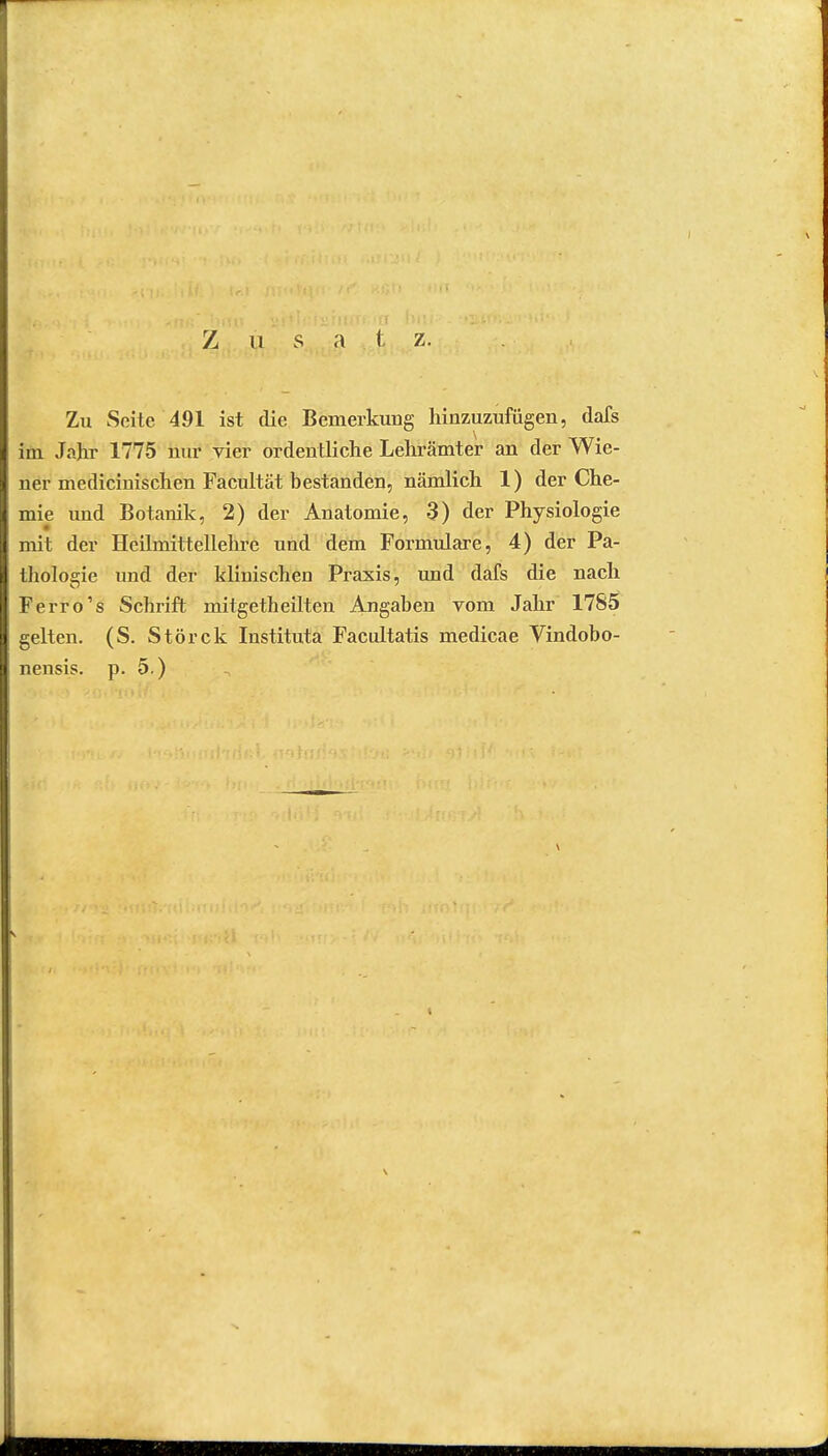 Z u s a t z. Zu Seite 491 ist die Bemerkung hinzuzufügen, dafs im Jahr 1775 nur vier ordentliche Lehrämter an der Wie- ner medicinischen Facultät bestanden, nämlich 1) der Che- mie und Botanik, 2) der Anatomie, 3) der Physiologie mit der Hcilmittellehre und dem Formulare, 4) der Pa- thologie und der klinischen Praxis, und dafs die nach Ferro's Schrift mitgetheilten Angaben vom Jahr 1785 gelten. (S. Störck Instituta Facultatis medicae Vindobo- nensis. p. 5.)